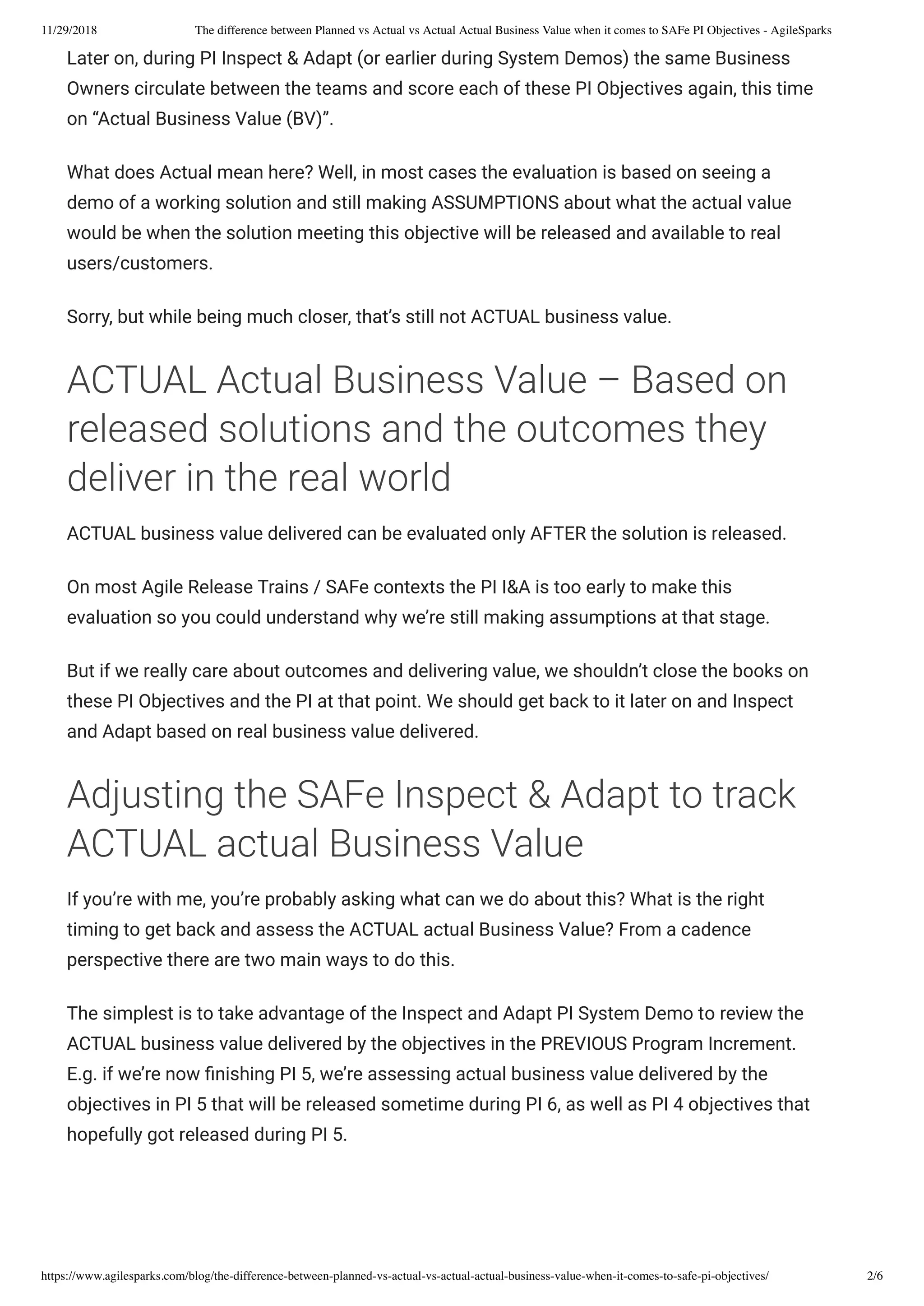 11/29/2018 The difference between Planned vs Actual vs Actual Actual Business Value when it comes to SAFe PI Objectives - AgileSparks
https://www.agilesparks.com/blog/the-difference-between-planned-vs-actual-vs-actual-actual-business-value-when-it-comes-to-safe-pi-objectives/ 2/6
Later on, during PI Inspect & Adapt (or earlier during System Demos) the same Business
Owners circulate between the teams and score each of these PI Objectives again, this time
on “Actual Business Value (BV)”.
What does Actual mean here? Well, in most cases the evaluation is based on seeing a
demo of a working solution and still making ASSUMPTIONS about what the actual value
would be when the solution meeting this objective will be released and available to real
users/customers.
Sorry, but while being much closer, that’s still not ACTUAL business value.
ACTUAL Actual Business Value – Based on
released solutions and the outcomes they
deliver in the real world
ACTUAL business value delivered can be evaluated only AFTER the solution is released.
On most Agile Release Trains / SAFe contexts the PI I&A is too early to make this
evaluation so you could understand why we’re still making assumptions at that stage.
But if we really care about outcomes and delivering value, we shouldn’t close the books on
these PI Objectives and the PI at that point. We should get back to it later on and Inspect
and Adapt based on real business value delivered.
Adjusting the SAFe Inspect & Adapt to track
ACTUAL actual Business Value
If you’re with me, you’re probably asking what can we do about this? What is the right
timing to get back and assess the ACTUAL actual Business Value? From a cadence
perspective there are two main ways to do this.
The simplest is to take advantage of the Inspect and Adapt PI System Demo to review the
ACTUAL business value delivered by the objectives in the PREVIOUS Program Increment.
E.g. if we’re now nishing PI 5, we’re assessing actual business value delivered by the
objectives in PI 5 that will be released sometime during PI 6, as well as PI 4 objectives that
hopefully got released during PI 5.
 