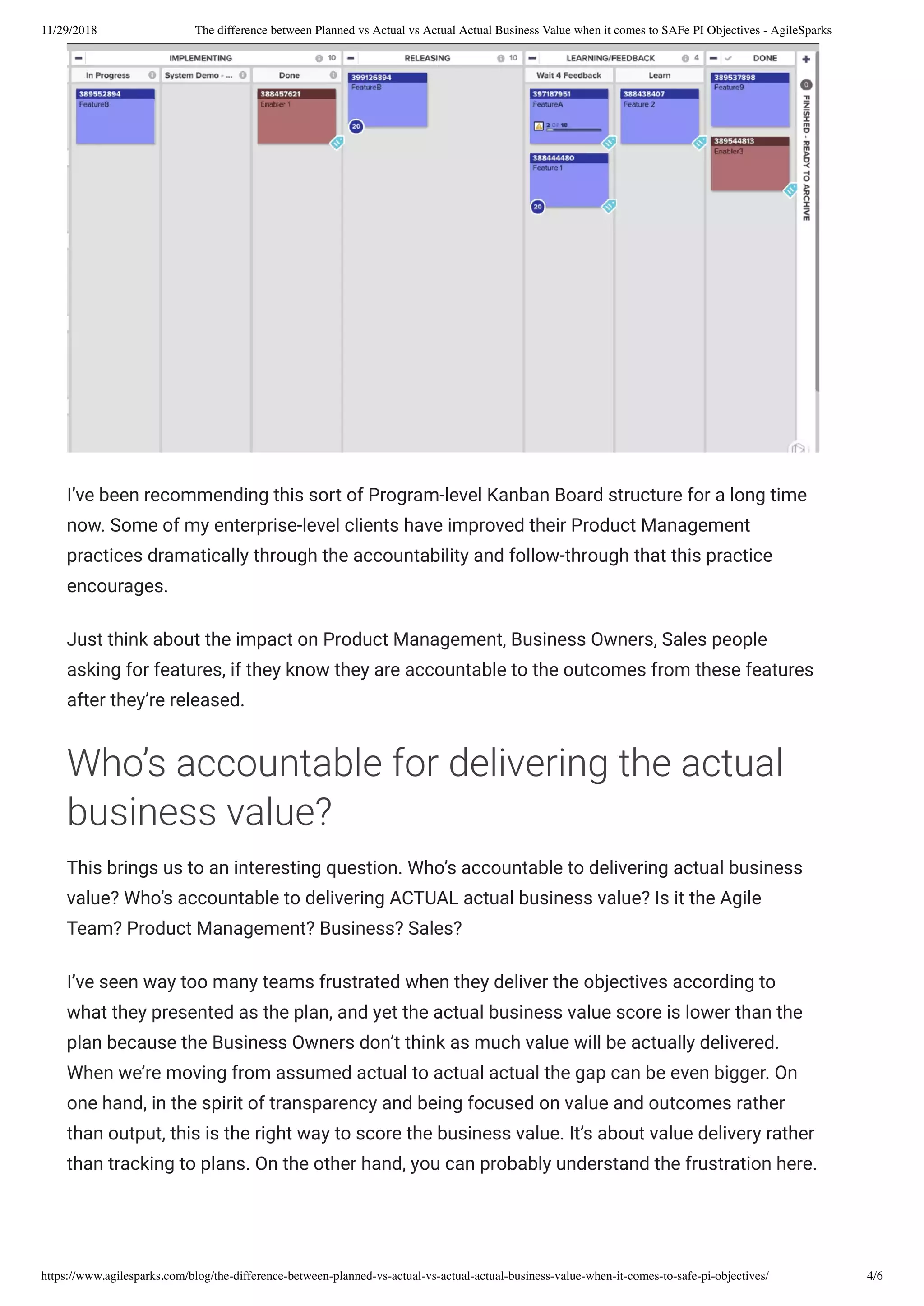 11/29/2018 The difference between Planned vs Actual vs Actual Actual Business Value when it comes to SAFe PI Objectives - AgileSparks
https://www.agilesparks.com/blog/the-difference-between-planned-vs-actual-vs-actual-actual-business-value-when-it-comes-to-safe-pi-objectives/ 4/6
I’ve been recommending this sort of Program-level Kanban Board structure for a long time
now. Some of my enterprise-level clients have improved their Product Management
practices dramatically through the accountability and follow-through that this practice
encourages.
Just think about the impact on Product Management, Business Owners, Sales people
asking for features, if they know they are accountable to the outcomes from these features
after they’re released.
Who’s accountable for delivering the actual
business value?
This brings us to an interesting question. Who’s accountable to delivering actual business
value? Who’s accountable to delivering ACTUAL actual business value? Is it the Agile
Team? Product Management? Business? Sales?
I’ve seen way too many teams frustrated when they deliver the objectives according to
what they presented as the plan, and yet the actual business value score is lower than the
plan because the Business Owners don’t think as much value will be actually delivered.
When we’re moving from assumed actual to actual actual the gap can be even bigger. On
one hand, in the spirit of transparency and being focused on value and outcomes rather
than output, this is the right way to score the business value. It’s about value delivery rather
than tracking to plans. On the other hand, you can probably understand the frustration here.
 