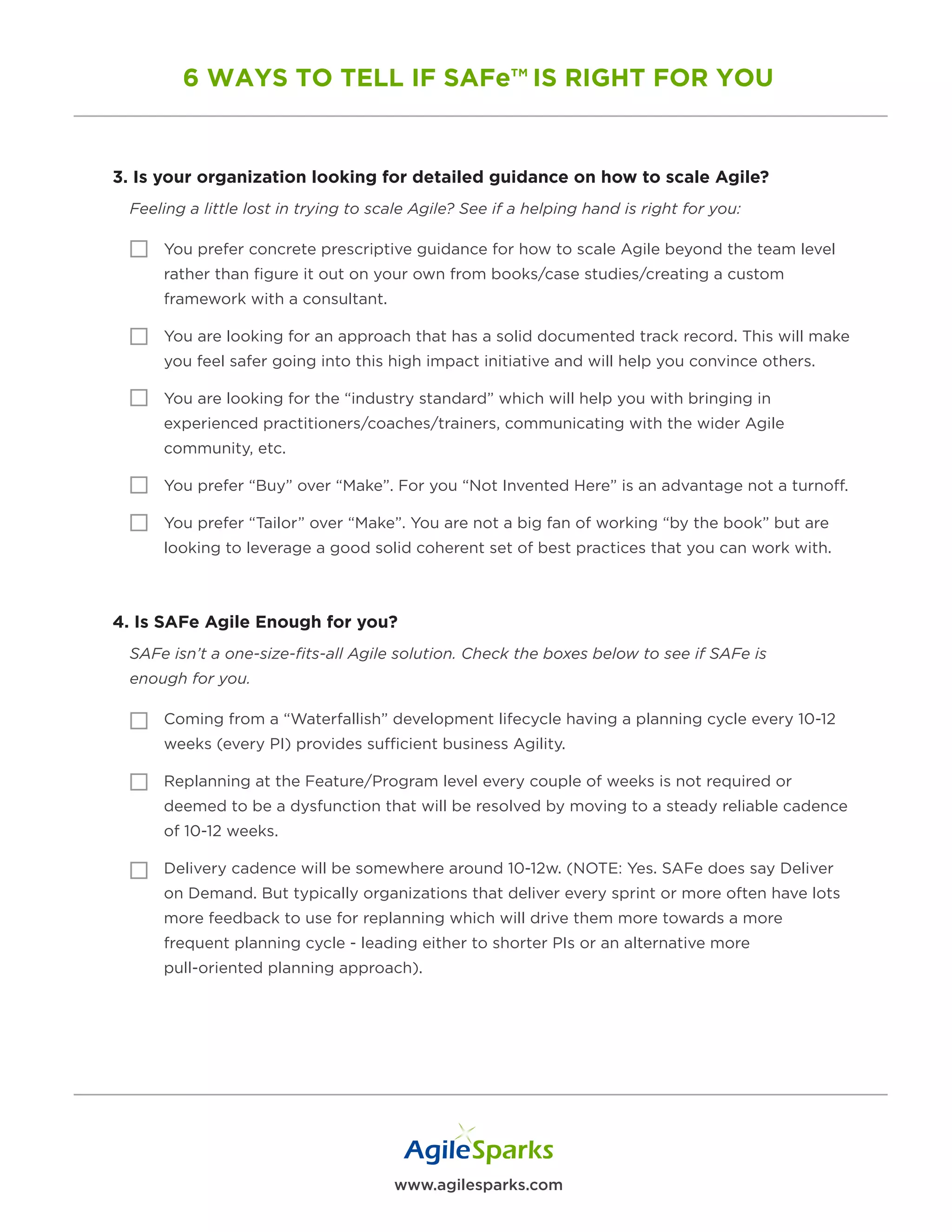 www.agilesparks.com
6 WAYS TO TELL IF SAFe™ IS RIGHT FOR YOU
3. Is your organization looking for detailed guidance on how to scale Agile?
Feeling a little lost in trying to scale Agile? See if a helping hand is right for you:
You prefer concrete prescriptive guidance for how to scale Agile beyond the team level
rather than figure it out on your own from books/case studies/creating a custom
framework with a consultant.
You are looking for an approach that has a solid documented track record. This will make
you feel safer going into this high impact initiative and will help you convince others.
You are looking for the “industry standard” which will help you with bringing in
experienced practitioners/coaches/trainers, communicating with the wider Agile
community, etc.
You prefer “Buy” over “Make”. For you “Not Invented Here” is an advantage not a turnoff.
You prefer “Tailor” over “Make”. You are not a big fan of working “by the book” but are
looking to leverage a good solid coherent set of best practices that you can work with.
4. Is SAFe Agile Enough for you?
SAFe isn’t a one-size-fits-all Agile solution. Check the boxes below to see if SAFe is
enough for you.
Coming from a “Waterfallish” development lifecycle having a planning cycle every 10-12
weeks (every PI) provides sufficient business Agility.
Replanning at the Feature/Program level every couple of weeks is not required or
deemed to be a dysfunction that will be resolved by moving to a steady reliable cadence
of 10-12 weeks.
Delivery cadence will be somewhere around 10-12w. (NOTE: Yes. SAFe does say Deliver
on Demand. But typically organizations that deliver every sprint or more often have lots
more feedback to use for replanning which will drive them more towards a more
frequent planning cycle - leading either to shorter PIs or an alternative more
pull-oriented planning approach).
 