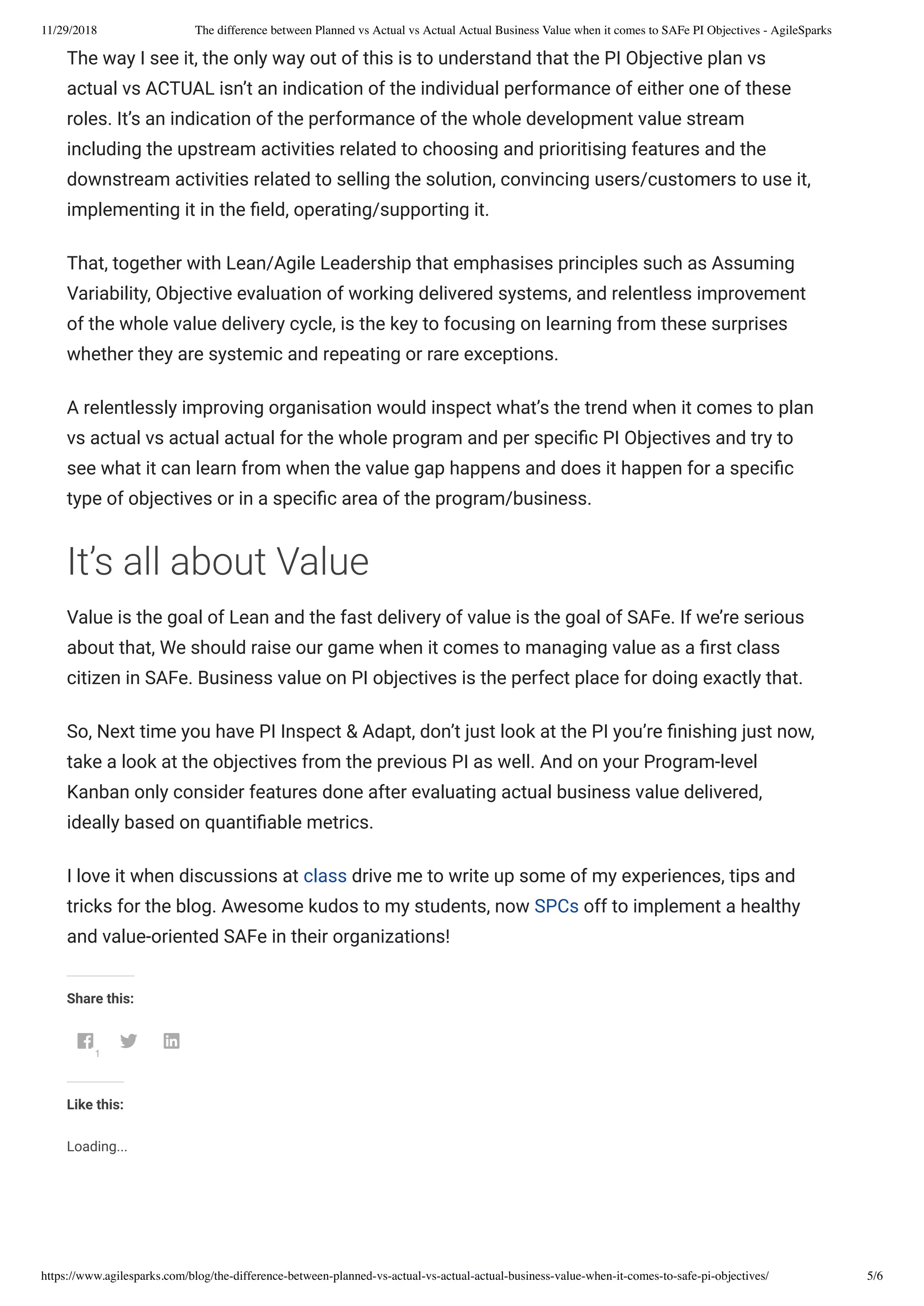 11/29/2018 The difference between Planned vs Actual vs Actual Actual Business Value when it comes to SAFe PI Objectives - AgileSparks
https://www.agilesparks.com/blog/the-difference-between-planned-vs-actual-vs-actual-actual-business-value-when-it-comes-to-safe-pi-objectives/ 5/6
The way I see it, the only way out of this is to understand that the PI Objective plan vs
actual vs ACTUAL isn’t an indication of the individual performance of either one of these
roles. It’s an indication of the performance of the whole development value stream
including the upstream activities related to choosing and prioritising features and the
downstream activities related to selling the solution, convincing users/customers to use it, 
implementing it in the eld, operating/supporting it.
That, together with Lean/Agile Leadership that emphasises principles such as Assuming
Variability, Objective evaluation of working delivered systems, and relentless improvement
of the whole value delivery cycle, is the key to focusing on learning from these surprises
whether they are systemic and repeating or rare exceptions.
A relentlessly improving organisation would inspect what’s the trend when it comes to plan
vs actual vs actual actual for the whole program and per speci c PI Objectives and try to
see what it can learn from when the value gap happens and does it happen for a speci c
type of objectives or in a speci c area of the program/business.
It’s all about Value
Value is the goal of Lean and the fast delivery of value is the goal of SAFe. If we’re serious
about that, We should raise our game when it comes to managing value as a rst class
citizen in SAFe. Business value on PI objectives is the perfect place for doing exactly that.
So, Next time you have PI Inspect & Adapt, don’t just look at the PI you’re nishing just now,
take a look at the objectives from the previous PI as well. And on your Program-level
Kanban only consider features done after evaluating actual business value delivered,
ideally based on quanti able metrics.
I love it when discussions at class drive me to write up some of my experiences, tips and
tricks for the blog. Awesome kudos to my students, now SPCs off to implement a healthy
and value-oriented SAFe in their organizations!
Share this:
1
 
Like this:
Loading...
 