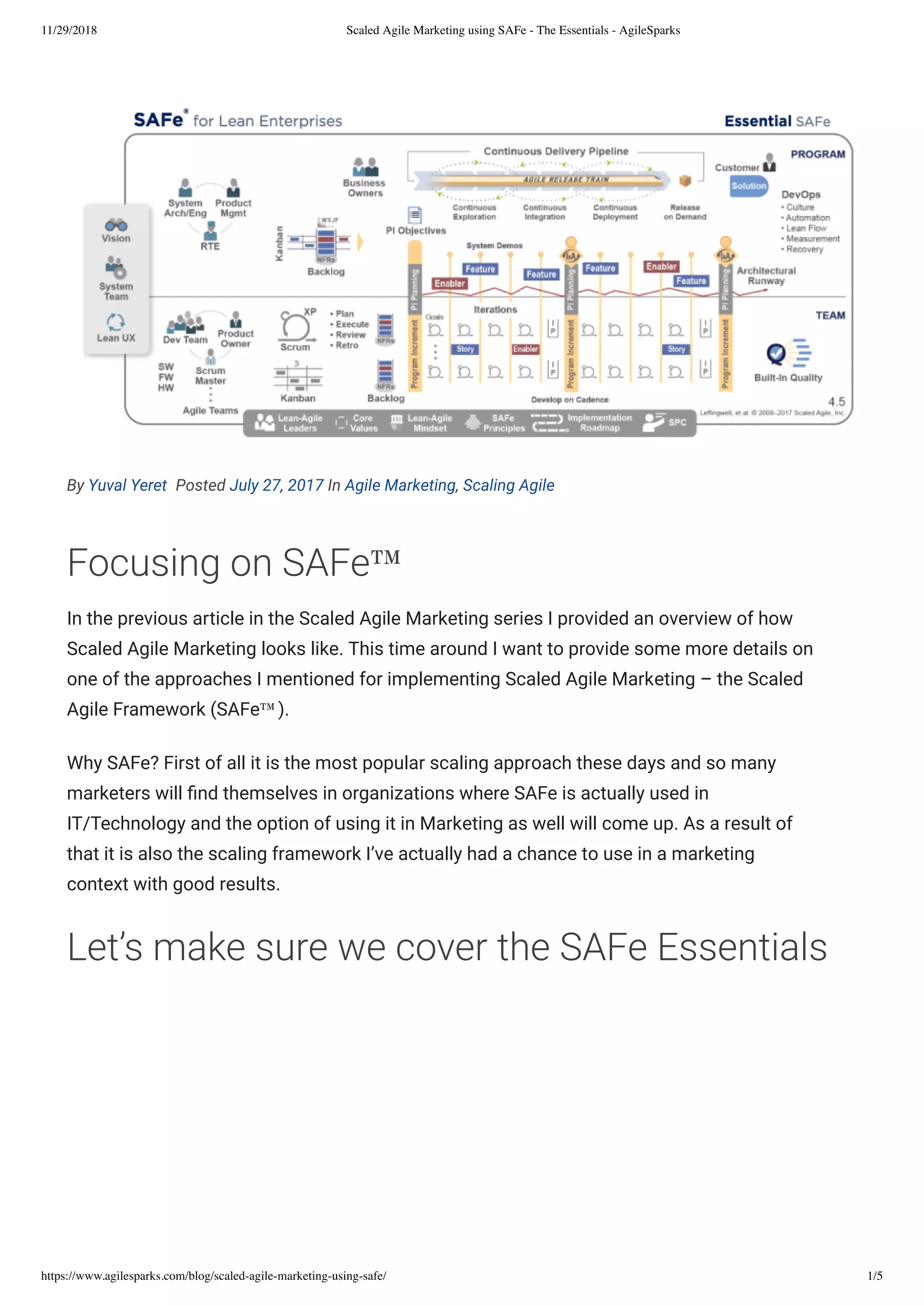 11/29/2018 Scaled Agile Marketing using SAFe - The Essentials - AgileSparks
https://www.agilesparks.com/blog/scaled-agile-marketing-using-safe/ 1/5
By Yuval Yeret  Posted July 27, 2017 In Agile Marketing, Scaling Agile
Focusing on SAFe™
In the previous article in the Scaled Agile Marketing series I provided an overview of how
Scaled Agile Marketing looks like. This time around I want to provide some more details on
one of the approaches I mentioned for implementing Scaled Agile Marketing – the Scaled
Agile Framework (SAFe™).
Why SAFe? First of all it is the most popular scaling approach these days and so many
marketers will nd themselves in organizations where SAFe is actually used in
IT/Technology and the option of using it in Marketing as well will come up. As a result of
that it is also the scaling framework I’ve actually had a chance to use in a marketing
context with good results.
Let’s make sure we cover the SAFe Essentials
 
 