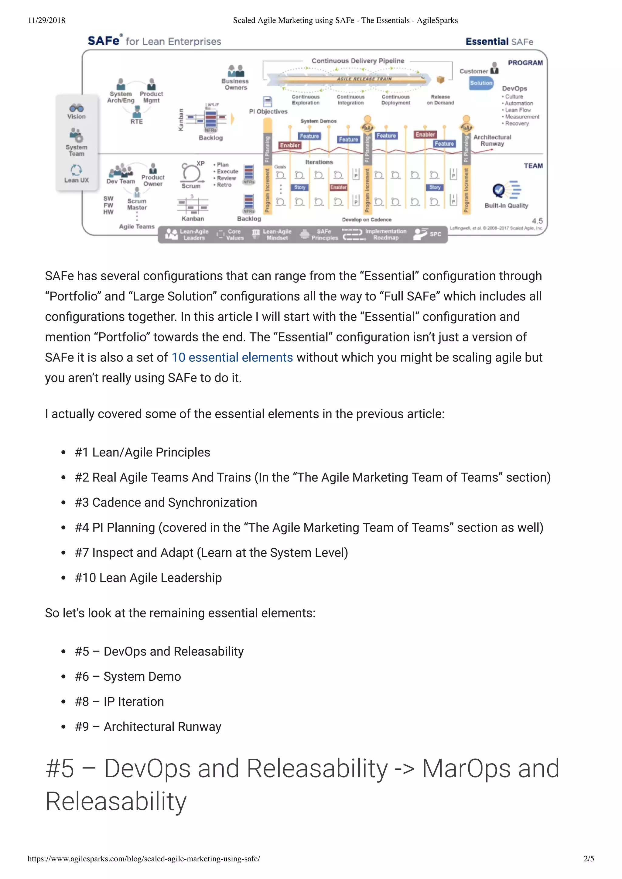 11/29/2018 Scaled Agile Marketing using SAFe - The Essentials - AgileSparks
https://www.agilesparks.com/blog/scaled-agile-marketing-using-safe/ 2/5
SAFe has several con gurations that can range from the “Essential” con guration through
“Portfolio” and “Large Solution” con gurations all the way to “Full SAFe” which includes all
con gurations together. In this article I will start with the “Essential” con guration and
mention “Portfolio” towards the end. The “Essential” con guration isn’t just a version of
SAFe it is also a set of 10 essential elements without which you might be scaling agile but
you aren’t really using SAFe to do it.
I actually covered some of the essential elements in the previous article:
#1 Lean/Agile Principles
#2 Real Agile Teams And Trains (In the “The Agile Marketing Team of Teams” section)
#3 Cadence and Synchronization
#4 PI Planning (covered in the “The Agile Marketing Team of Teams” section as well)
#7 Inspect and Adapt (Learn at the System Level)
#10 Lean Agile Leadership
So let’s look at the remaining essential elements:
#5 – DevOps and Releasability
#6 – System Demo
#8 – IP Iteration
#9 – Architectural Runway
#5 – DevOps and Releasability -> MarOps and
Releasability
 