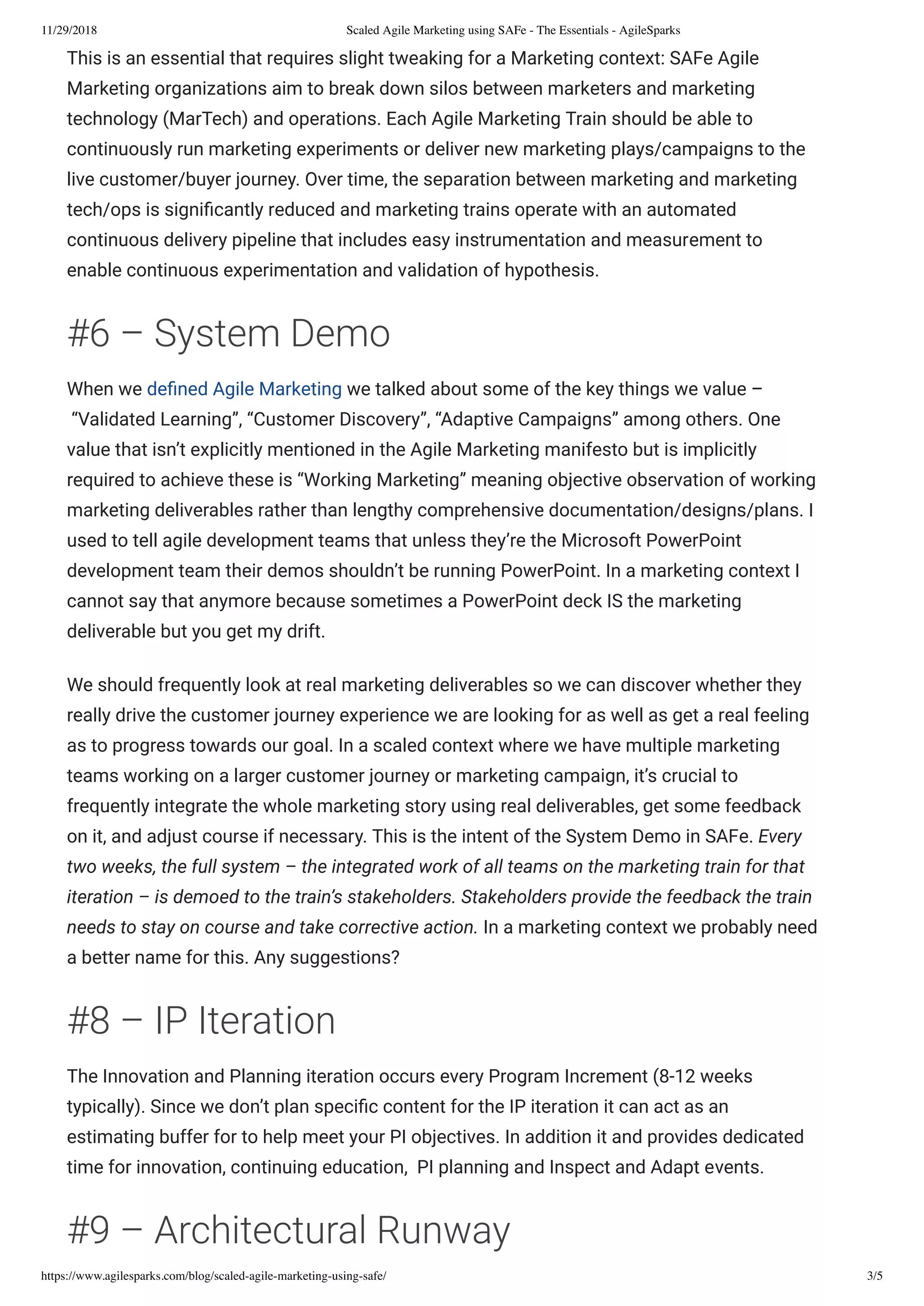 11/29/2018 Scaled Agile Marketing using SAFe - The Essentials - AgileSparks
https://www.agilesparks.com/blog/scaled-agile-marketing-using-safe/ 3/5
This is an essential that requires slight tweaking for a Marketing context: SAFe Agile
Marketing organizations aim to break down silos between marketers and marketing
technology (MarTech) and operations. Each Agile Marketing Train should be able to
continuously run marketing experiments or deliver new marketing plays/campaigns to the
live customer/buyer journey. Over time, the separation between marketing and marketing
tech/ops is signi cantly reduced and marketing trains operate with an automated
continuous delivery pipeline that includes easy instrumentation and measurement to
enable continuous experimentation and validation of hypothesis.
#6 – System Demo
When we de ned Agile Marketing we talked about some of the key things we value –
 “Validated Learning”, “Customer Discovery”, “Adaptive Campaigns” among others. One
value that isn’t explicitly mentioned in the Agile Marketing manifesto but is implicitly
required to achieve these is “Working Marketing” meaning objective observation of working
marketing deliverables rather than lengthy comprehensive documentation/designs/plans. I
used to tell agile development teams that unless they’re the Microsoft PowerPoint
development team their demos shouldn’t be running PowerPoint. In a marketing context I
cannot say that anymore because sometimes a PowerPoint deck IS the marketing
deliverable but you get my drift.
We should frequently look at real marketing deliverables so we can discover whether they
really drive the customer journey experience we are looking for as well as get a real feeling
as to progress towards our goal. In a scaled context where we have multiple marketing
teams working on a larger customer journey or marketing campaign, it’s crucial to
frequently integrate the whole marketing story using real deliverables, get some feedback
on it, and adjust course if necessary. This is the intent of the System Demo in SAFe. Every
two weeks, the full system – the integrated work of all teams on the marketing train for that
iteration – is demoed to the train’s stakeholders. Stakeholders provide the feedback the train
needs to stay on course and take corrective action. In a marketing context we probably need
a better name for this. Any suggestions?
#8 – IP Iteration
The Innovation and Planning iteration occurs every Program Increment (8-12 weeks
typically). Since we don’t plan speci c content for the IP iteration it can act as an
estimating buffer for to help meet your PI objectives. In addition it and provides dedicated
time for innovation, continuing education,  PI planning and Inspect and Adapt events.
#9 – Architectural Runway
 