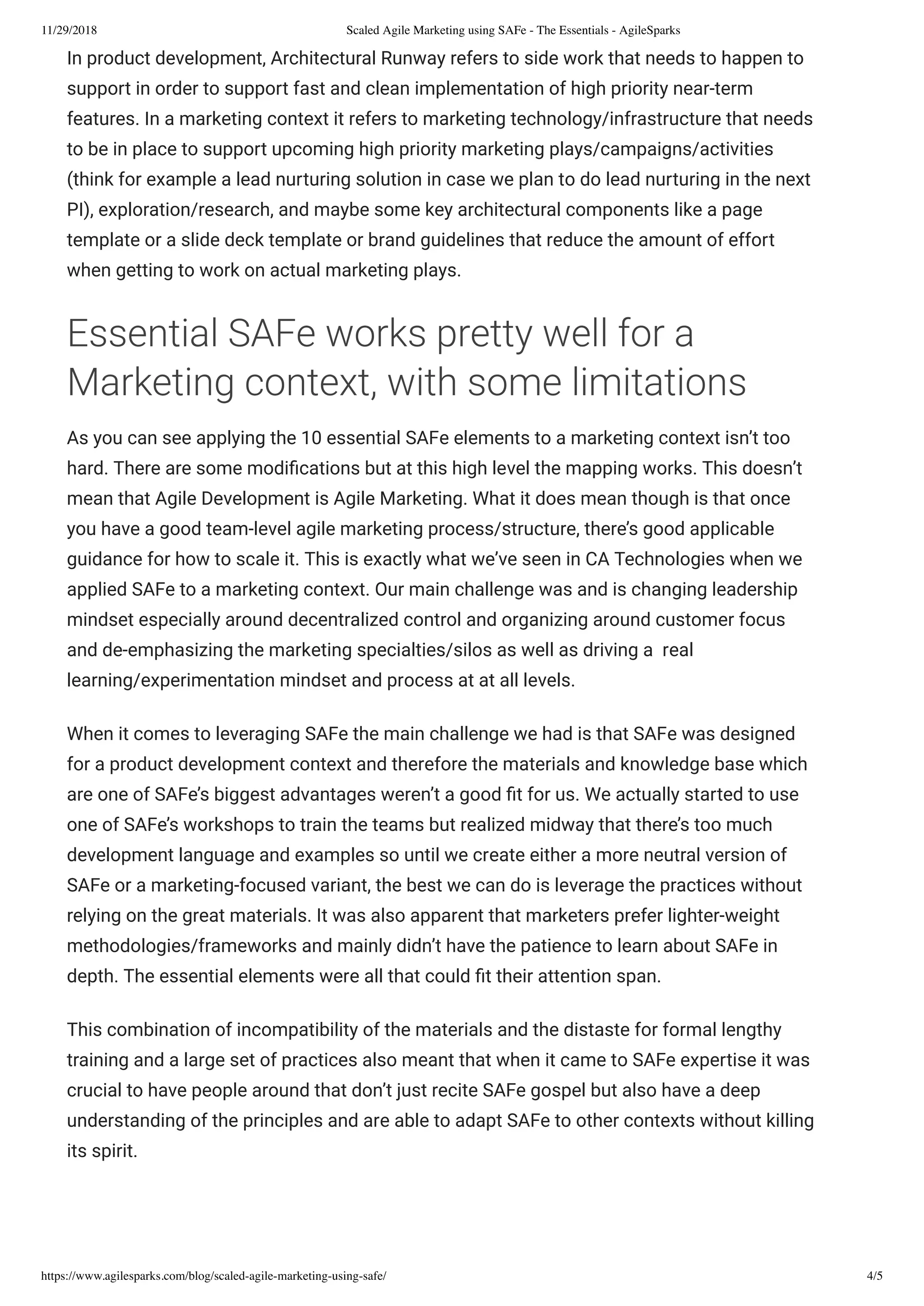 11/29/2018 Scaled Agile Marketing using SAFe - The Essentials - AgileSparks
https://www.agilesparks.com/blog/scaled-agile-marketing-using-safe/ 4/5
In product development, Architectural Runway refers to side work that needs to happen to
support in order to support fast and clean implementation of high priority near-term
features. In a marketing context it refers to marketing technology/infrastructure that needs
to be in place to support upcoming high priority marketing plays/campaigns/activities
(think for example a lead nurturing solution in case we plan to do lead nurturing in the next
PI), exploration/research, and maybe some key architectural components like a page
template or a slide deck template or brand guidelines that reduce the amount of effort
when getting to work on actual marketing plays.
Essential SAFe works pretty well for a
Marketing context, with some limitations
As you can see applying the 10 essential SAFe elements to a marketing context isn’t too
hard. There are some modi cations but at this high level the mapping works. This doesn’t
mean that Agile Development is Agile Marketing. What it does mean though is that once
you have a good team-level agile marketing process/structure, there’s good applicable
guidance for how to scale it. This is exactly what we’ve seen in CA Technologies when we
applied SAFe to a marketing context. Our main challenge was and is changing leadership
mindset especially around decentralized control and organizing around customer focus
and de-emphasizing the marketing specialties/silos as well as driving a  real
learning/experimentation mindset and process at at all levels.
When it comes to leveraging SAFe the main challenge we had is that SAFe was designed
for a product development context and therefore the materials and knowledge base which
are one of SAFe’s biggest advantages weren’t a good t for us. We actually started to use
one of SAFe’s workshops to train the teams but realized midway that there’s too much
development language and examples so until we create either a more neutral version of
SAFe or a marketing-focused variant, the best we can do is leverage the practices without
relying on the great materials. It was also apparent that marketers prefer lighter-weight
methodologies/frameworks and mainly didn’t have the patience to learn about SAFe in
depth. The essential elements were all that could t their attention span.
This combination of incompatibility of the materials and the distaste for formal lengthy
training and a large set of practices also meant that when it came to SAFe expertise it was
crucial to have people around that don’t just recite SAFe gospel but also have a deep
understanding of the principles and are able to adapt SAFe to other contexts without killing
its spirit.
 