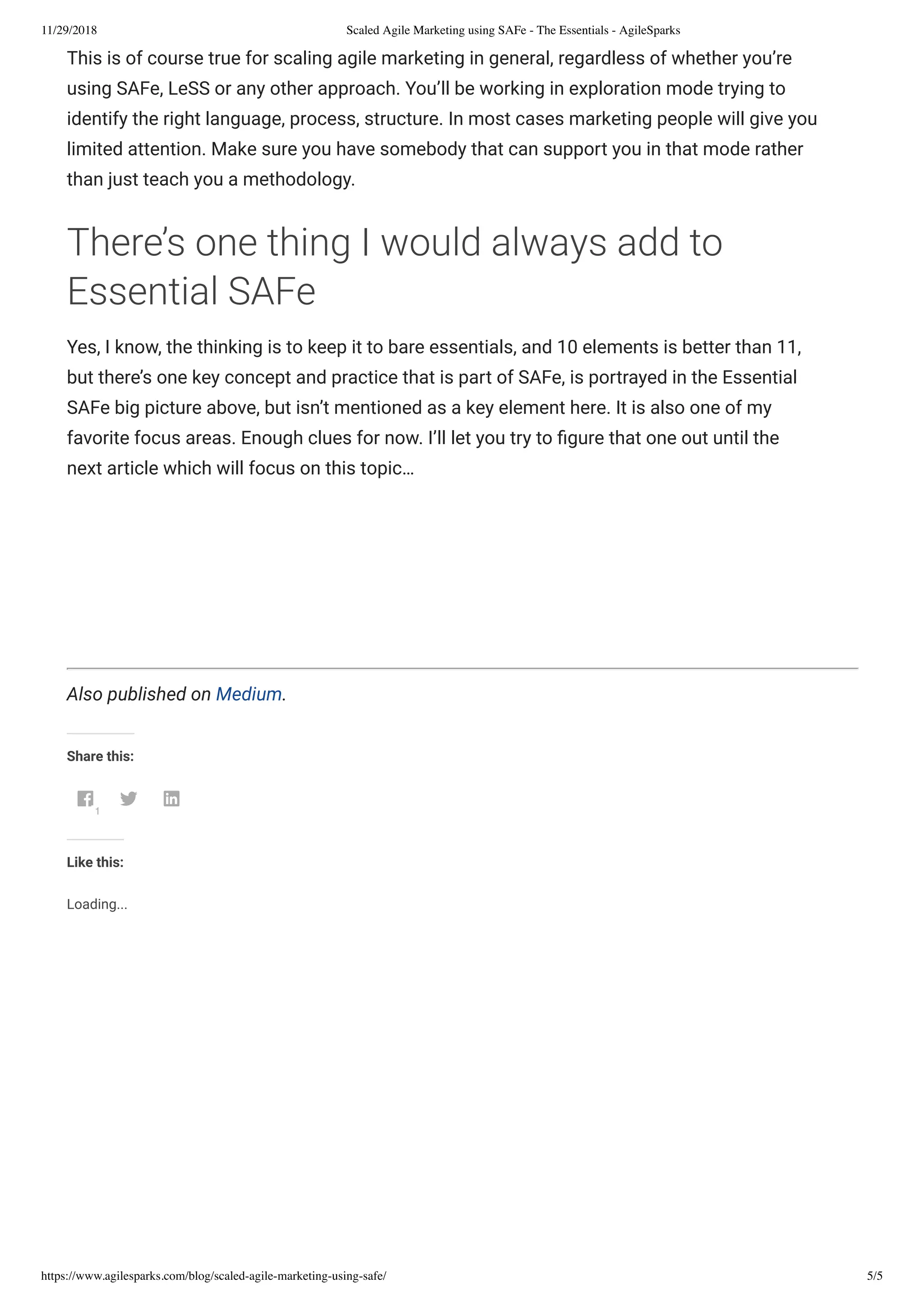 11/29/2018 Scaled Agile Marketing using SAFe - The Essentials - AgileSparks
https://www.agilesparks.com/blog/scaled-agile-marketing-using-safe/ 5/5
This is of course true for scaling agile marketing in general, regardless of whether you’re
using SAFe, LeSS or any other approach. You’ll be working in exploration mode trying to
identify the right language, process, structure. In most cases marketing people will give you
limited attention. Make sure you have somebody that can support you in that mode rather
than just teach you a methodology.
There’s one thing I would always add to
Essential SAFe
Yes, I know, the thinking is to keep it to bare essentials, and 10 elements is better than 11,
but there’s one key concept and practice that is part of SAFe, is portrayed in the Essential
SAFe big picture above, but isn’t mentioned as a key element here. It is also one of my
favorite focus areas. Enough clues for now. I’ll let you try to gure that one out until the
next article which will focus on this topic…
 
 
 
Also published on Medium.
Share this:
1
 
Like this:
Loading...
 