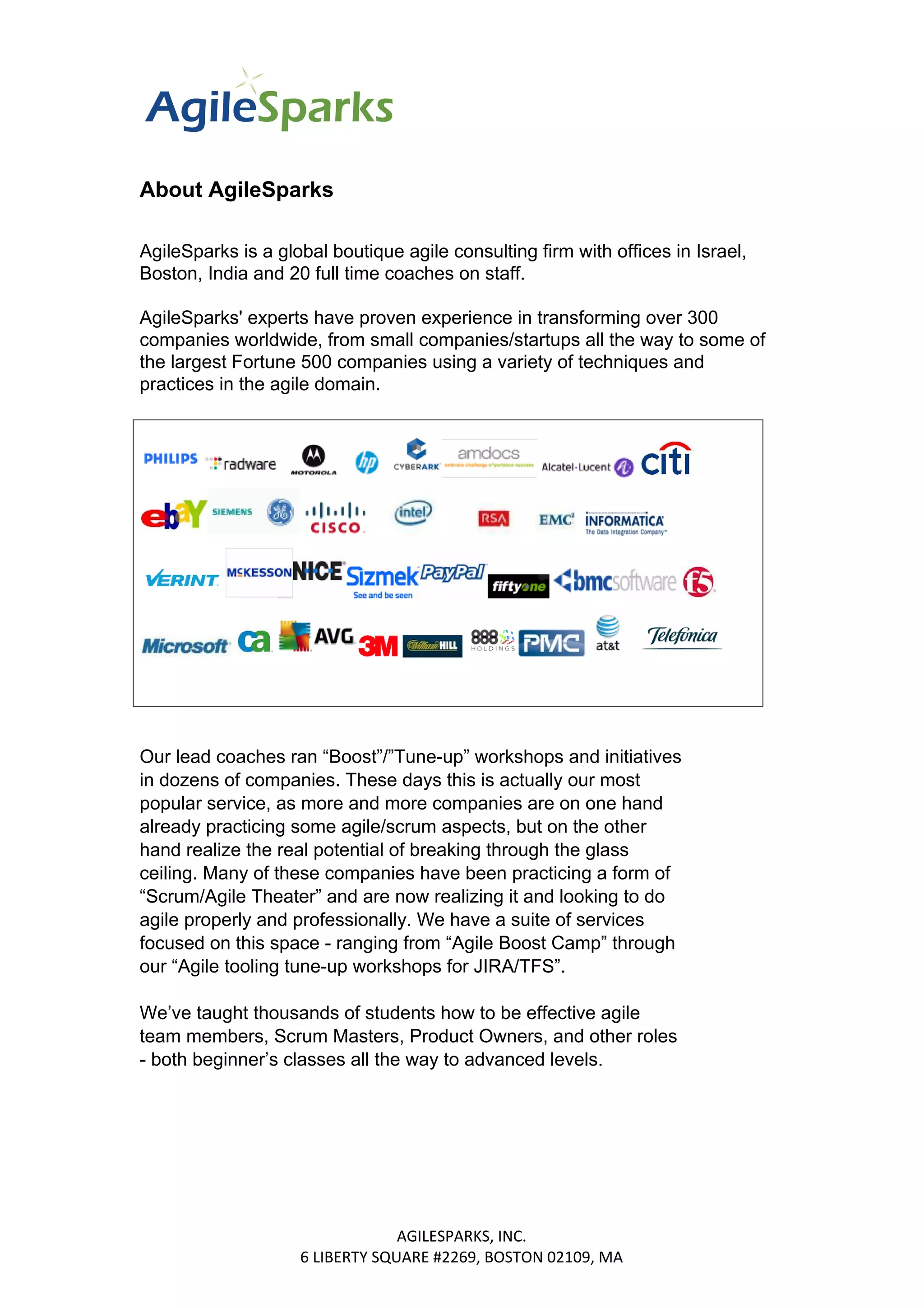 About AgileSparks
AgileSparks is a global boutique agile consulting firm with offices in Israel,
Boston, India and 20 full time coaches on staff.
AgileSparks' experts have proven experience in transforming over 300
companies worldwide, from small companies/startups all the way to some of
the largest Fortune 500 companies using a variety of techniques and
practices in the agile domain.
Our lead coaches ran “Boost”/”Tune-up” workshops and initiatives
in dozens of companies. These days this is actually our most
popular service, as more and more companies are on one hand
already practicing some agile/scrum aspects, but on the other
hand realize the real potential of breaking through the glass
ceiling. Many of these companies have been practicing a form of
“Scrum/Agile Theater” and are now realizing it and looking to do
agile properly and professionally. We have a suite of services
focused on this space - ranging from “Agile Boost Camp” through
our “Agile tooling tune-up workshops for JIRA/TFS”.
We’ve taught thousands of students how to be effective agile
team members, Scrum Masters, Product Owners, and other roles
- both beginner’s classes all the way to advanced levels.
AGILESPARKS, INC.
6 LIBERTY SQUARE #2269, BOSTON 02109, MA
 
