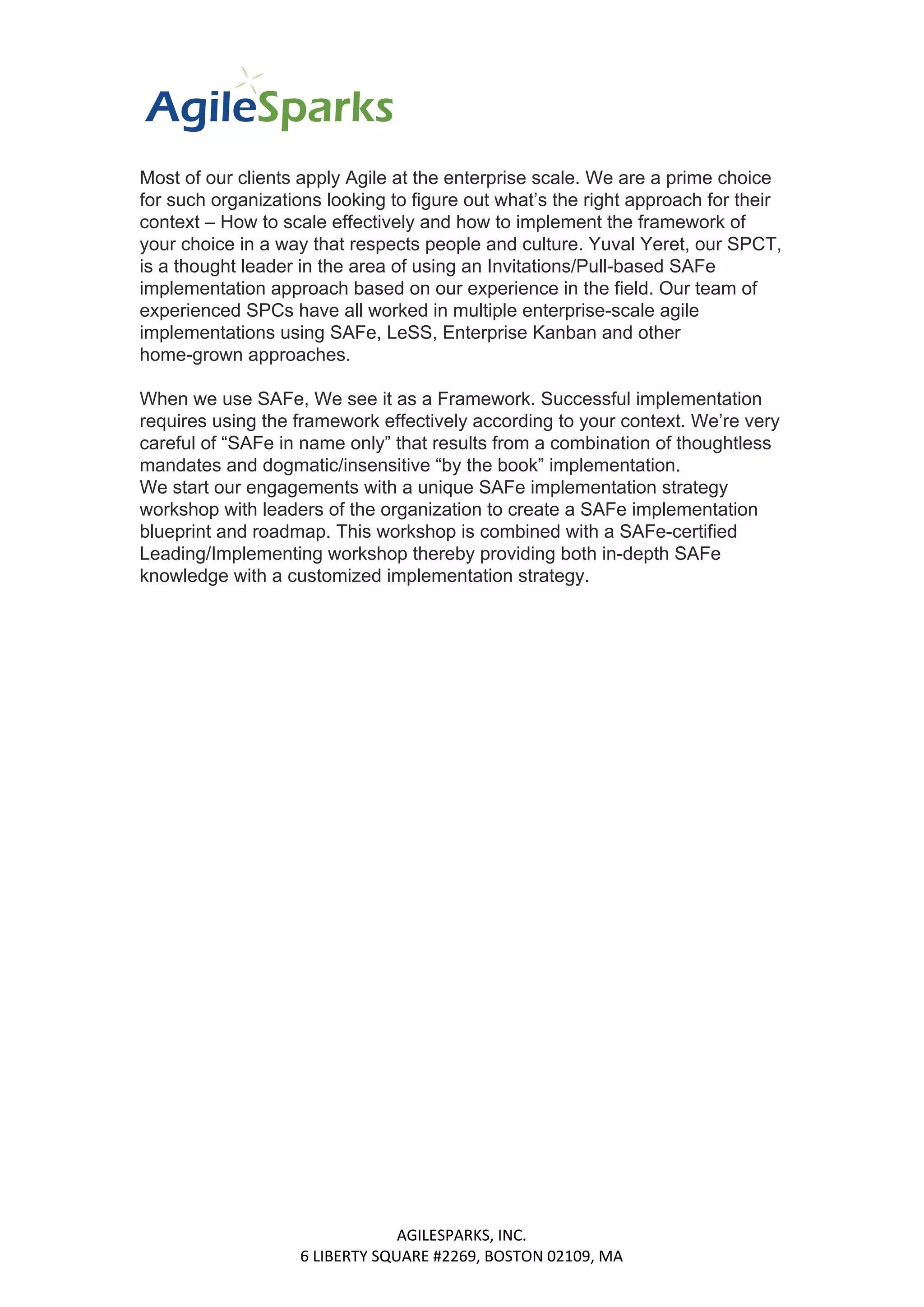 Most of our clients apply Agile at the enterprise scale. We are a prime choice
for such organizations looking to figure out what’s the right approach for their
context – How to scale effectively and how to implement the framework of
your choice in a way that respects people and culture. Yuval Yeret, our SPCT,
is a thought leader in the area of using an Invitations/Pull-based SAFe
implementation approach based on our experience in the field. Our team of
experienced SPCs have all worked in multiple enterprise-scale agile
implementations using SAFe, LeSS, Enterprise Kanban and other
home-grown approaches.
When we use SAFe, We see it as a Framework. Successful implementation
requires using the framework effectively according to your context. We’re very
careful of “SAFe in name only” that results from a combination of thoughtless
mandates and dogmatic/insensitive “by the book” implementation.
We start our engagements with a unique SAFe implementation strategy
workshop with leaders of the organization to create a SAFe implementation
blueprint and roadmap. This workshop is combined with a SAFe-certified
Leading/Implementing workshop thereby providing both in-depth SAFe
knowledge with a customized implementation strategy.
AGILESPARKS, INC.
6 LIBERTY SQUARE #2269, BOSTON 02109, MA
 