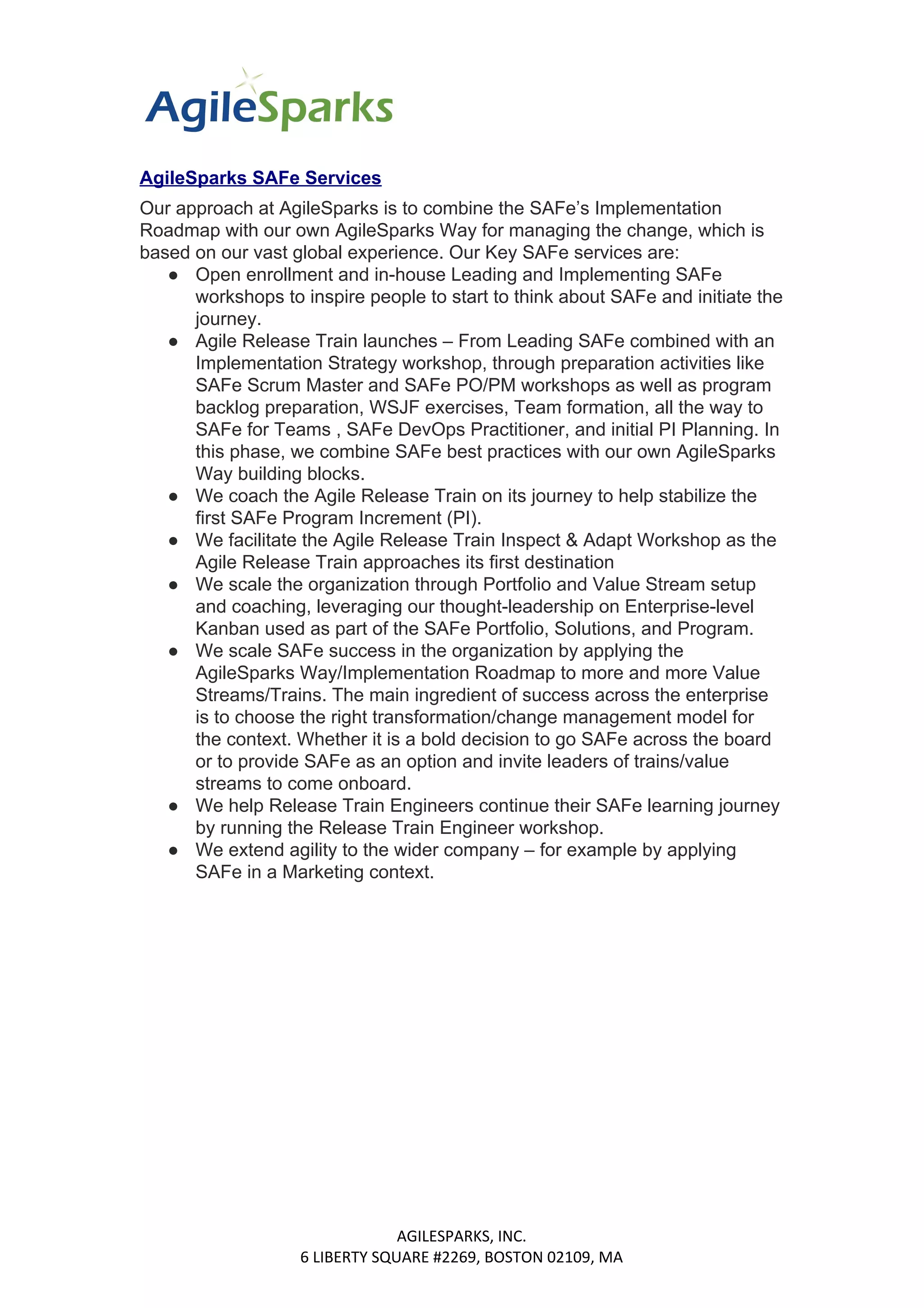 AgileSparks SAFe Services
Our approach at AgileSparks is to combine the SAFe’s Implementation
Roadmap with our own AgileSparks Way for managing the change, which is
based on our vast global experience. Our Key SAFe services are:
● Open enrollment and in-house Leading and Implementing SAFe
workshops to inspire people to start to think about SAFe and initiate the
journey.
● Agile Release Train launches – From Leading SAFe combined with an
Implementation Strategy workshop, through preparation activities like
SAFe Scrum Master and SAFe PO/PM workshops as well as program
backlog preparation, WSJF exercises, Team formation, all the way to
SAFe for Teams , SAFe DevOps Practitioner, and initial PI Planning. In
this phase, we combine SAFe best practices with our own AgileSparks
Way building blocks.
● We coach the Agile Release Train on its journey to help stabilize the
first SAFe Program Increment (PI).
● We facilitate the Agile Release Train Inspect & Adapt Workshop as the
Agile Release Train approaches its first destination
● We scale the organization through Portfolio and Value Stream setup
and coaching, leveraging our thought-leadership on Enterprise-level
Kanban used as part of the SAFe Portfolio, Solutions, and Program.
● We scale SAFe success in the organization by applying the
AgileSparks Way/Implementation Roadmap to more and more Value
Streams/Trains. The main ingredient of success across the enterprise
is to choose the right transformation/change management model for
the context. Whether it is a bold decision to go SAFe across the board
or to provide SAFe as an option and invite leaders of trains/value
streams to come onboard.
● We help Release Train Engineers continue their SAFe learning journey
by running the Release Train Engineer workshop.
● We extend agility to the wider company – for example by applying
SAFe in a Marketing context.
AGILESPARKS, INC.
6 LIBERTY SQUARE #2269, BOSTON 02109, MA
 