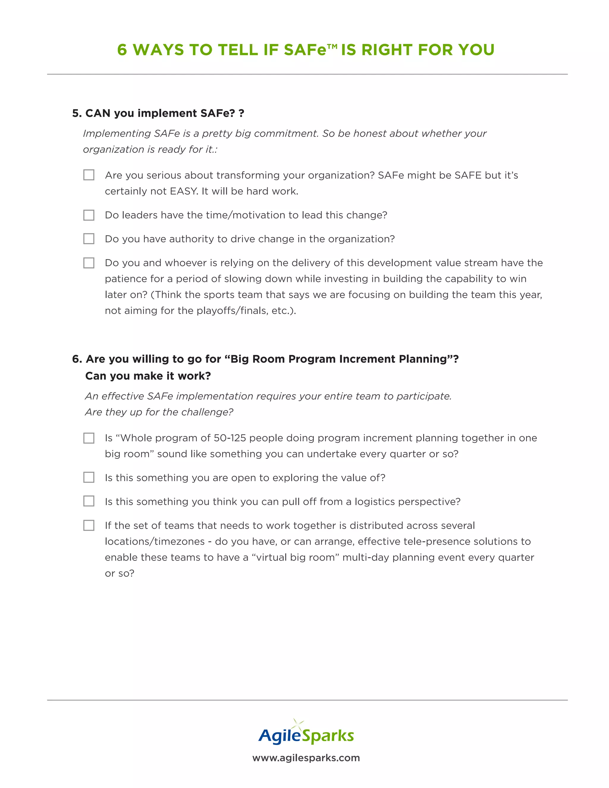 www.agilesparks.com
6 WAYS TO TELL IF SAFe™ IS RIGHT FOR YOU
5. CAN you implement SAFe? ?
Implementing SAFe is a pretty big commitment. So be honest about whether your
organization is ready for it.:
Are you serious about transforming your organization? SAFe might be SAFE but it’s
certainly not EASY. It will be hard work.
Do leaders have the time/motivation to lead this change?
Do you have authority to drive change in the organization?
Do you and whoever is relying on the delivery of this development value stream have the
patience for a period of slowing down while investing in building the capability to win
later on? (Think the sports team that says we are focusing on building the team this year,
not aiming for the playoffs/finals, etc.).
6. Are you willing to go for “Big Room Program Increment Planning”?
Can you make it work?
An effective SAFe implementation requires your entire team to participate.
Are they up for the challenge?
Is “Whole program of 50-125 people doing program increment planning together in one
big room” sound like something you can undertake every quarter or so?
Is this something you are open to exploring the value of?
Is this something you think you can pull off from a logistics perspective?
If the set of teams that needs to work together is distributed across several
locations/timezones - do you have, or can arrange, effective tele-presence solutions to
enable these teams to have a “virtual big room” multi-day planning event every quarter
or so?
 