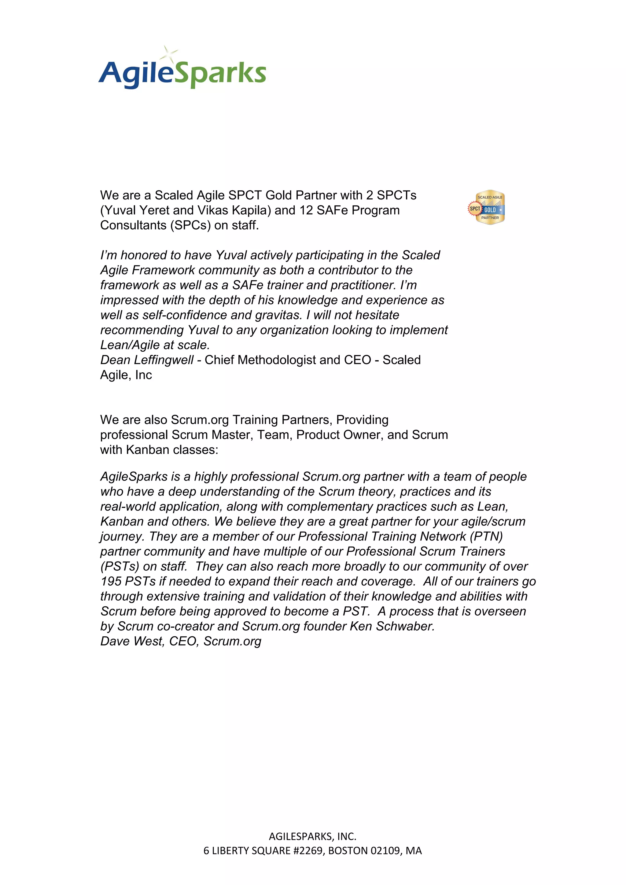 We are a Scaled Agile SPCT Gold Partner with 2 SPCTs
(Yuval Yeret and Vikas Kapila) and 12 SAFe Program
Consultants (SPCs) on staff.
I’m honored to have Yuval actively participating in the Scaled
Agile Framework community as both a contributor to the
framework as well as a SAFe trainer and practitioner. I’m
impressed with the depth of his knowledge and experience as
well as self-confidence and gravitas. I will not hesitate
recommending Yuval to any organization looking to implement
Lean/Agile at scale.
Dean Leffingwell - ​Chief Methodologist and CEO - Scaled
Agile, Inc
We are also Scrum.org Training Partners, Providing
professional Scrum Master, Team, Product Owner, and Scrum
with Kanban classes:
AgileSparks is a highly professional Scrum.org partner with a team of people
who have a deep understanding of the Scrum theory, practices and its
real-world application, along with complementary practices such as Lean,
Kanban and others. We believe they are a great partner for your agile/scrum
journey. They are a member of our Professional Training Network (PTN)
partner community and have multiple of our Professional Scrum Trainers
(PSTs) on staff. They can also reach more broadly to our community of over
195 PSTs if needed to expand their reach and coverage. All of our trainers go
through extensive training and validation of their knowledge and abilities with
Scrum before being approved to become a PST. A process that is overseen
by Scrum co-creator and Scrum.org founder Ken Schwaber.
Dave West, CEO, Scrum.org
AGILESPARKS, INC.
6 LIBERTY SQUARE #2269, BOSTON 02109, MA
 
