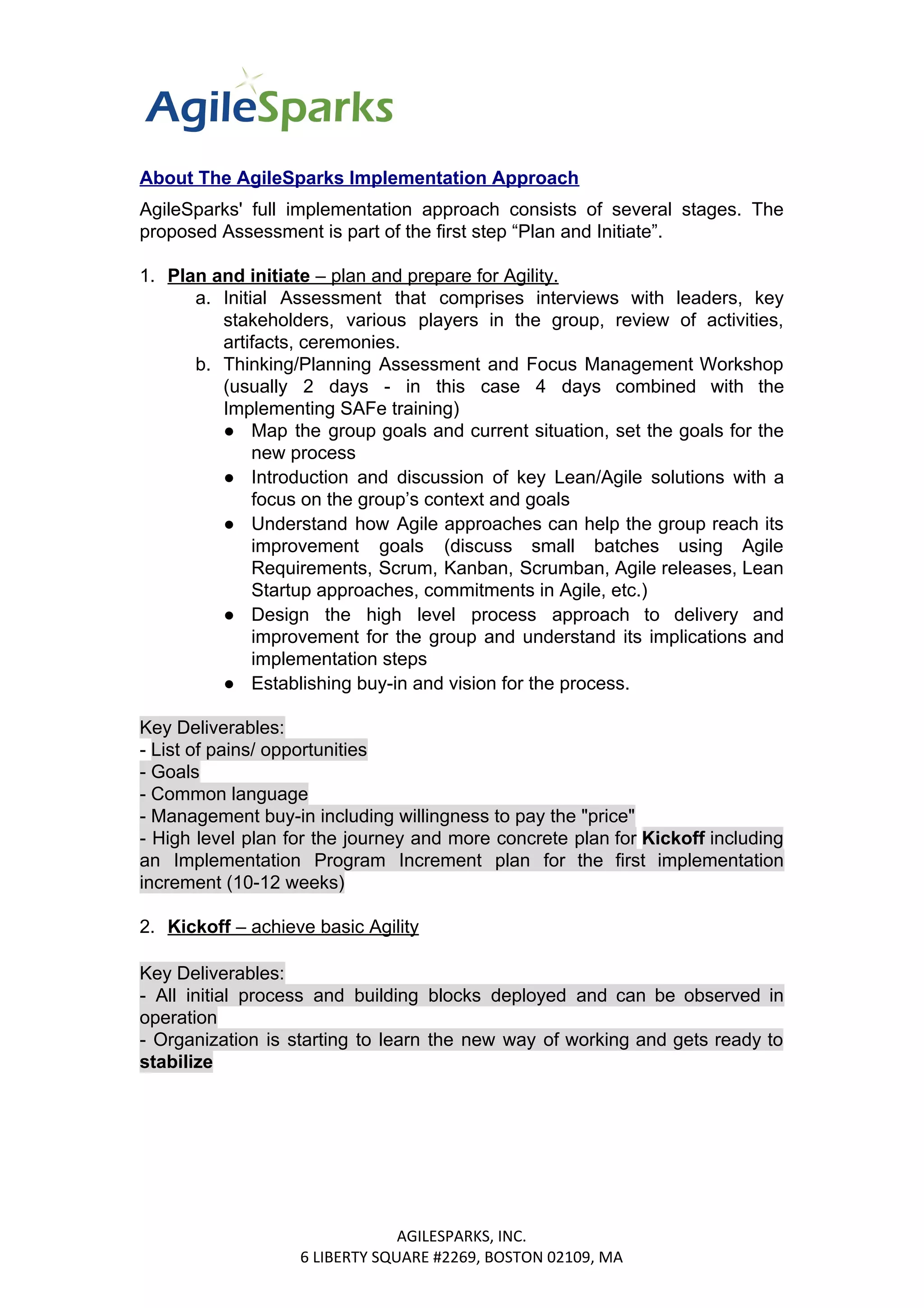 About The AgileSparks Implementation Approach
AgileSparks' full implementation approach consists of several stages. The
proposed Assessment is part of the first step “Plan and Initiate”.
1. Plan and initiate​​ – plan and prepare for Agility.
a. Initial Assessment that comprises interviews with leaders, key
stakeholders, various players in the group, review of activities,
artifacts, ceremonies.
b. Thinking/Planning Assessment and Focus Management Workshop
(usually 2 days - in this case 4 days combined with the
Implementing SAFe training)
● Map the group goals and current situation, set the goals for the
new process
● Introduction and discussion of key Lean/Agile solutions with a
focus on the group’s context and goals
● Understand how Agile approaches can help the group reach its
improvement goals (discuss small batches using Agile
Requirements, Scrum, Kanban, Scrumban, Agile releases, Lean
Startup approaches, commitments in Agile, etc.)
● Design the high level process approach to delivery and
improvement for the group and understand its implications and
implementation steps
● Establishing buy-in and vision for the process.
Key Deliverables:
- ​List of pains/ opportunities
- Goals
- Common language
- Management buy-in including willingness to pay the "price"
- High level plan for the journey and more concrete plan for ​Kickoff ​​including
an Implementation Program Increment plan for the first implementation
increment (10-12 weeks)
2. Kickoff​​ – achieve basic Agility
Key Deliverables:
- All initial process and building blocks deployed and can be observed in
operation
- Organization is starting to learn the new way of working and gets ready to
stabilize
AGILESPARKS, INC.
6 LIBERTY SQUARE #2269, BOSTON 02109, MA
 