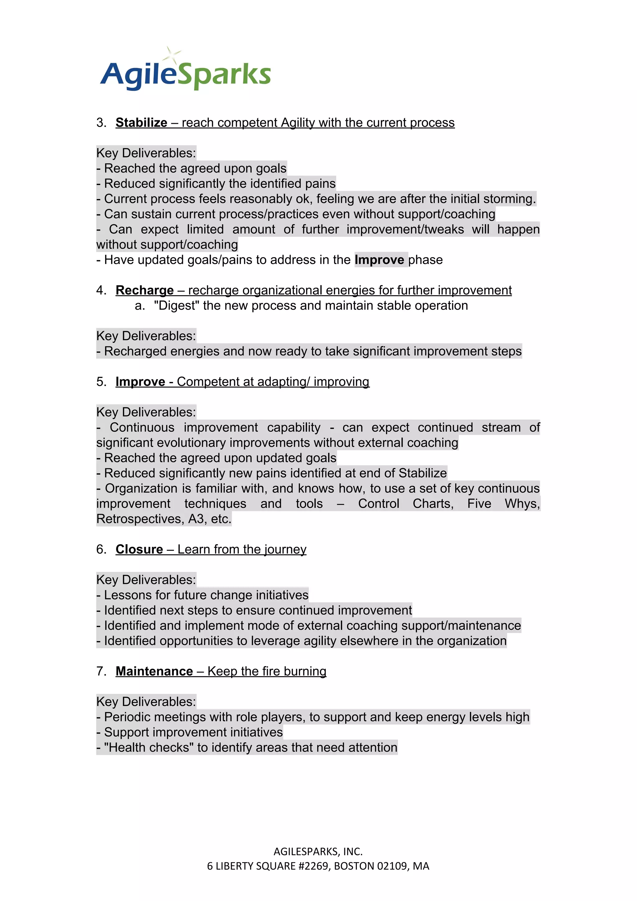 3. Stabilize​​ – reach competent Agility with the current process
Key Deliverables:
- Reached the agreed upon goals
- Reduced significantly the identified pains
- Current process feels reasonably ok, feeling we are after the initial storming.
- Can sustain current process/practices even without support/coaching
- Can expect limited amount of further improvement/tweaks will happen
without support/coaching
- Have updated goals/pains to address in the ​Improve ​​phase
4. Recharge​​ – recharge organizational energies for further improvement
a. "Digest" the new process and maintain stable operation
Key Deliverables:
- Recharged energies and now ready to take significant improvement steps
5. Improve​​ - Competent at adapting/ improving
Key Deliverables:
- Continuous improvement capability - can expect continued stream of
significant evolutionary improvements without external coaching
- Reached the agreed upon updated goals
- Reduced significantly new pains identified at end of Stabilize
- Organization is familiar with, and knows how, to use a set of key continuous
improvement techniques and tools – Control Charts, Five Whys,
Retrospectives, A3, etc.
6. Closure​​ – Learn from the journey
Key Deliverables:
- Lessons for future change initiatives
- Identified next steps to ensure continued improvement
- Identified and implement mode of external coaching support/maintenance
- Identified opportunities to leverage agility elsewhere in the organization
7. Maintenance​​ – Keep the fire burning
Key Deliverables:
- Periodic meetings with role players, to support and keep energy levels high
- Support improvement initiatives
- "Health checks" to identify areas that need attention
AGILESPARKS, INC.
6 LIBERTY SQUARE #2269, BOSTON 02109, MA
 