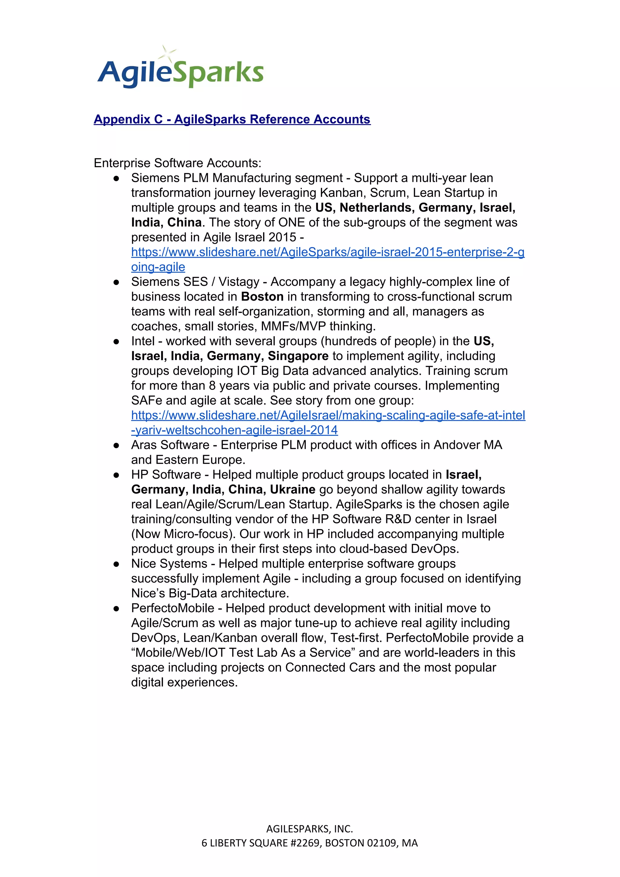 Appendix C - AgileSparks Reference Accounts
Enterprise Software Accounts:
● Siemens PLM Manufacturing segment - Support a multi-year lean
transformation journey leveraging Kanban, Scrum, Lean Startup in
multiple groups and teams in the ​US, Netherlands, Germany, Israel,
India, China​​. The story of ONE of the sub-groups of the segment was
presented in Agile Israel 2015 -
https://www.slideshare.net/AgileSparks/agile-israel-2015-enterprise-2-g
oing-agile
● Siemens SES / Vistagy - Accompany a legacy highly-complex line of
business located in ​Boston​​ in transforming to cross-functional scrum
teams with real self-organization, storming and all, managers as
coaches, small stories, MMFs/MVP thinking.
● Intel - worked with several groups (hundreds of people) in the ​US,
Israel, India, Germany, Singapore ​​to implement agility, including
groups developing IOT Big Data advanced analytics. Training scrum
for more than 8 years via public and private courses. Implementing
SAFe and agile at scale. See story from one group:
https://www.slideshare.net/AgileIsrael/making-scaling-agile-safe-at-intel
-yariv-weltschcohen-agile-israel-2014
● Aras Software - Enterprise PLM product with offices in Andover MA
and Eastern Europe.
● HP Software - Helped multiple product groups located in ​Israel,
Germany, India, China, Ukraine ​​go beyond shallow agility towards
real Lean/Agile/Scrum/Lean Startup. AgileSparks is the chosen agile
training/consulting vendor of the HP Software R&D center in Israel
(Now Micro-focus). Our work in HP included accompanying multiple
product groups in their first steps into cloud-based DevOps.
● Nice Systems - Helped multiple enterprise software groups
successfully implement Agile - including a group focused on identifying
Nice’s Big-Data architecture.
● PerfectoMobile - Helped product development with initial move to
Agile/Scrum as well as major tune-up to achieve real agility including
DevOps, Lean/Kanban overall flow, Test-first. PerfectoMobile provide a
“Mobile/Web/IOT Test Lab As a Service” and are world-leaders in this
space including projects on Connected Cars and the most popular
digital experiences.
AGILESPARKS, INC.
6 LIBERTY SQUARE #2269, BOSTON 02109, MA
 