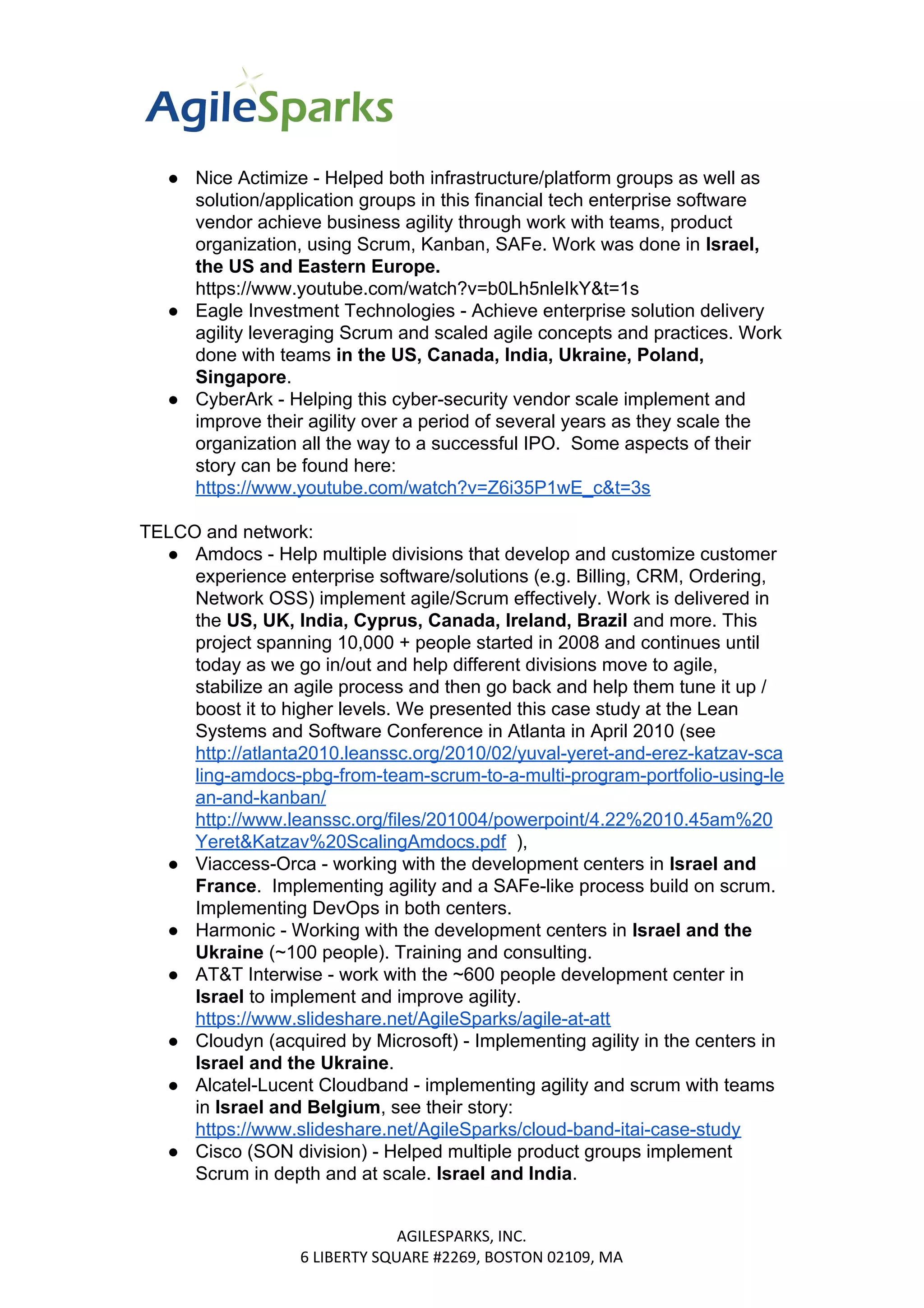 ● Nice Actimize - Helped both infrastructure/platform groups as well as
solution/application groups in this financial tech enterprise software
vendor achieve business agility through work with teams, product
organization, using Scrum, Kanban, SAFe. Work was done in ​Israel,
the US and Eastern Europe.
https://www.youtube.com/watch?v=b0Lh5nleIkY&t=1s
● Eagle Investment Technologies - Achieve enterprise solution delivery
agility leveraging Scrum and scaled agile concepts and practices. Work
done with teams ​in the US, Canada, India, Ukraine, Poland,
Singapore​​.
● CyberArk - Helping this cyber-security vendor scale implement and
improve their agility over a period of several years as they scale the
organization all the way to a successful IPO. Some aspects of their
story can be found here:
https://www.youtube.com/watch?v=Z6i35P1wE_c&t=3s
TELCO and network:
● Amdocs - Help multiple divisions that develop and customize customer
experience enterprise software/solutions (e.g. Billing, CRM, Ordering,
Network OSS) implement agile/Scrum effectively. Work is delivered in
the ​US, UK, India, Cyprus, Canada, Ireland, Brazil ​​and more. This
project spanning 10,000 + people started in 2008 and continues until
today as we go in/out and help different divisions move to agile,
stabilize an agile process and then go back and help them tune it up /
boost it to higher levels. We presented this case study at the Lean
Systems and Software Conference in Atlanta in April 2010 (see
http://atlanta2010.leanssc.org/2010/02/yuval-yeret-and-erez-katzav-sca
ling-amdocs-pbg-from-team-scrum-to-a-multi-program-portfolio-using-le
an-and-kanban/
http://www.leanssc.org/files/201004/powerpoint/4.22%2010.45am%20
Yeret&Katzav%20ScalingAmdocs.pdf​ ),
● Viaccess-Orca - working with the development centers in ​Israel and
France​​. Implementing agility and a SAFe-like process build on scrum.
Implementing DevOps in both centers.
● Harmonic - Working with the development centers in ​Israel and the
Ukraine ​​(~100 people). Training and consulting.
● AT&T Interwise - work with the ~600 people development center in
Israel ​​to implement and improve agility.
https://www.slideshare.net/AgileSparks/agile-at-att
● Cloudyn (acquired by Microsoft) - Implementing agility in the centers in
Israel and the Ukraine​​.
● Alcatel-Lucent Cloudband - implementing agility and scrum with teams
in ​Israel and Belgium​​, see their story:
https://www.slideshare.net/AgileSparks/cloud-band-itai-case-study
● Cisco (SON division) - Helped multiple product groups implement
Scrum in depth and at scale. ​Israel and India​​.
AGILESPARKS, INC.
6 LIBERTY SQUARE #2269, BOSTON 02109, MA
 