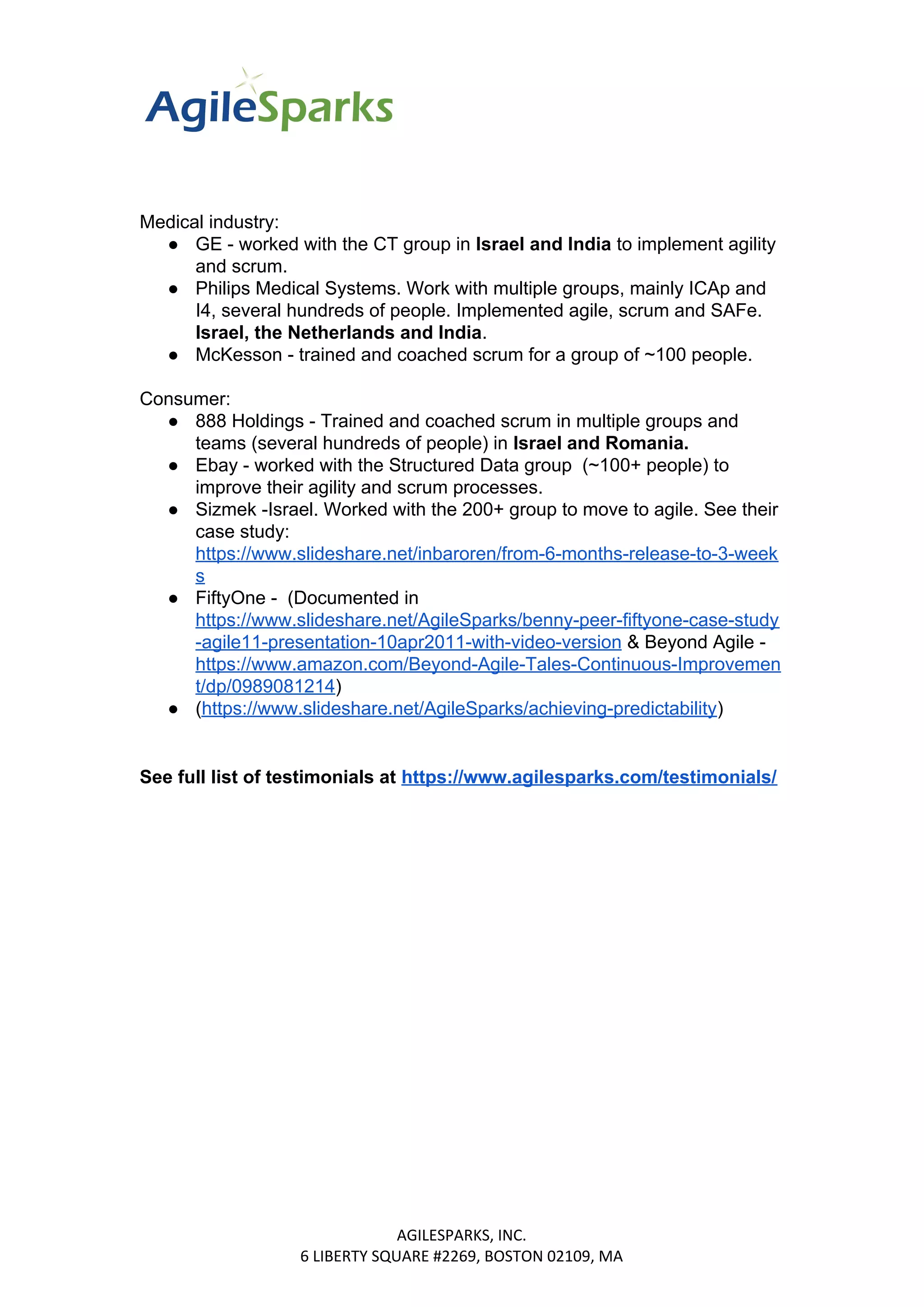 Medical industry:
● GE - worked with the CT group in ​Israel and India ​​to implement agility
and scrum.
● Philips Medical Systems. Work with multiple groups, mainly ICAp and
I4, several hundreds of people. Implemented agile, scrum and SAFe.
Israel, the Netherlands and India​​.
● McKesson - trained and coached scrum for a group of ~100 people.
Consumer:
● 888 Holdings - Trained and coached scrum in multiple groups and
teams (several hundreds of people) in ​Israel and Romania.
● Ebay - worked with the Structured Data group (~100+ people) to
improve their agility and scrum processes.
● Sizmek -Israel. Worked with the 200+ group to move to agile. See their
case study:
https://www.slideshare.net/inbaroren/from-6-months-release-to-3-week
s
● FiftyOne - (Documented in
https://www.slideshare.net/AgileSparks/benny-peer-fiftyone-case-study
-agile11-presentation-10apr2011-with-video-version​ & Beyond Agile -
https://www.amazon.com/Beyond-Agile-Tales-Continuous-Improvemen
t/dp/0989081214​)
● (​https://www.slideshare.net/AgileSparks/achieving-predictability​)
See full list of testimonials at ​​https://www.agilesparks.com/testimonials/
AGILESPARKS, INC.
6 LIBERTY SQUARE #2269, BOSTON 02109, MA
 