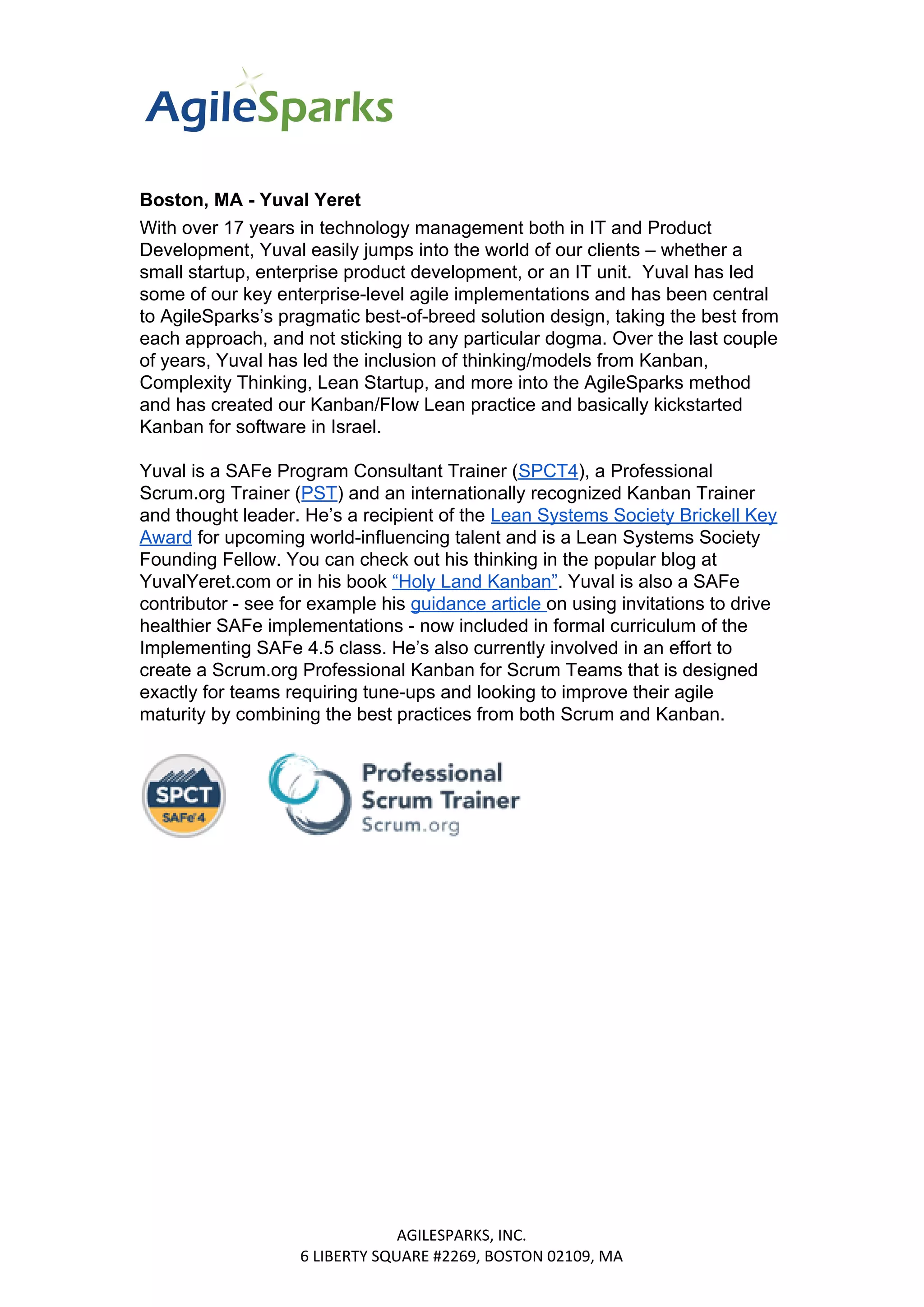 Boston, MA - Yuval Yeret
With over 17 years in technology management both in IT and Product
Development, Yuval easily jumps into the world of our clients – whether a
small startup, enterprise product development, or an IT unit. Yuval has led
some of our key enterprise-level agile implementations and has been central
to AgileSparks’s pragmatic best-of-breed solution design, taking the best from
each approach, and not sticking to any particular dogma. Over the last couple
of years, Yuval has led the inclusion of thinking/models from Kanban,
Complexity Thinking, Lean Startup, and more into the AgileSparks method
and has created our Kanban/Flow Lean practice and basically kickstarted
Kanban for software in Israel.
Yuval is a SAFe Program Consultant Trainer (​SPCT4​), a Professional
Scrum.org Trainer (​PST​) and an internationally recognized Kanban Trainer
and thought leader. He’s a recipient of the ​Lean Systems Society Brickell Key
Award​ for upcoming world-influencing talent and is a Lean Systems Society
Founding Fellow. You can check out his thinking in the popular blog at
YuvalYeret.com or in his book ​“Holy Land Kanban”​. Yuval is also a SAFe
contributor - see for example his ​guidance article ​on using invitations to drive
healthier SAFe implementations - now included in formal curriculum of the
Implementing SAFe 4.5 class. He’s also currently involved in an effort to
create a Scrum.org Professional Kanban for Scrum Teams that is designed
exactly for teams requiring tune-ups and looking to improve their agile
maturity by combining the best practices from both Scrum and Kanban.
AGILESPARKS, INC.
6 LIBERTY SQUARE #2269, BOSTON 02109, MA
 