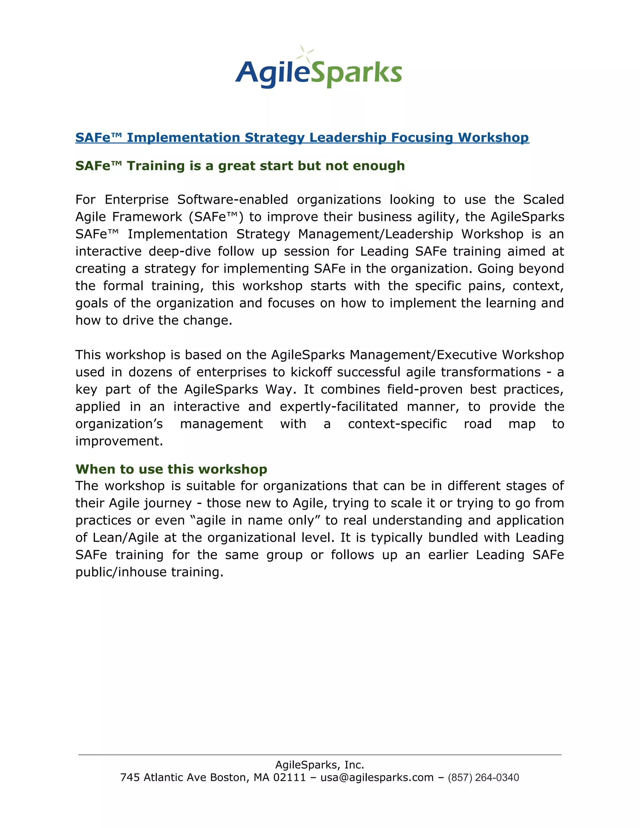 SAFe™ Implementation Strategy Leadership Focusing Workshop
SAFe™ Training is a great start but not enough
For Enterprise Software-enabled organizations looking to use the Scaled
Agile Framework (SAFe™) to improve their business agility, the AgileSparks
SAFe™ Implementation Strategy Management/Leadership Workshop is an
interactive deep-dive follow up session for Leading SAFe training aimed at
creating a strategy for implementing SAFe in the organization. Going beyond
the formal training, this workshop starts with the specific pains, context,
goals of the organization and focuses on how to implement the learning and
how to drive the change.
This workshop is based on the AgileSparks Management/Executive Workshop
used in dozens of enterprises to kickoff successful agile transformations - a
key part of the AgileSparks Way. It combines field-proven best practices,
applied in an interactive and expertly-facilitated manner, to provide the
organization’s management with a context-specific road map to
improvement.
When to use this workshop
The workshop is suitable for organizations that can be in different stages of
their Agile journey - those new to Agile, trying to scale it or trying to go from
practices or even “agile in name only” to real understanding and application
of Lean/Agile at the organizational level. It is typically bundled with Leading
SAFe training for the same group or follows up an earlier Leading SAFe
public/inhouse training.
AgileSparks, Inc.
745 Atlantic Ave Boston, MA 02111 – usa@agilesparks.com –​ ​(857) 264-0340
 