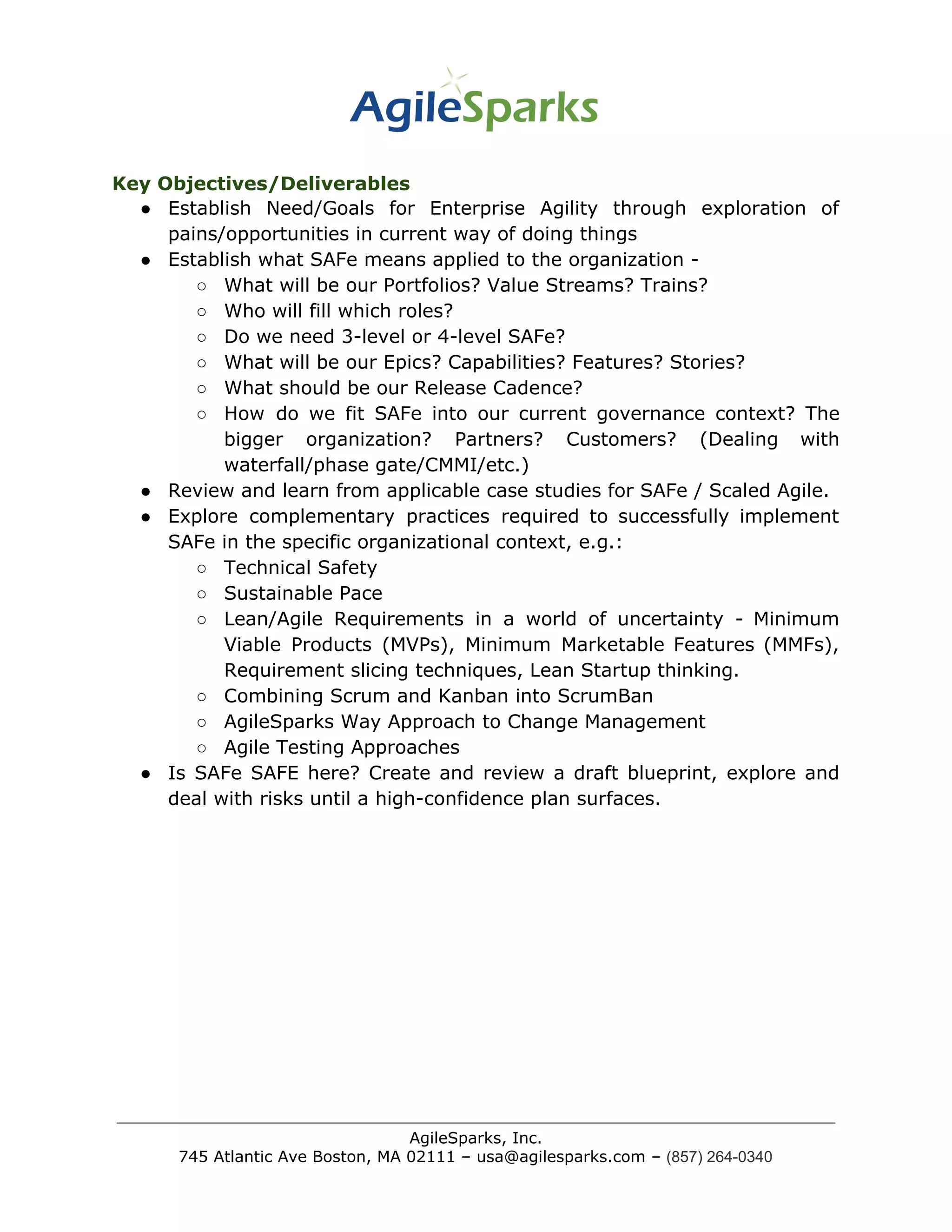 Key Objectives/Deliverables
● Establish Need/Goals for Enterprise Agility through exploration of
pains/opportunities in current way of doing things
● Establish what SAFe means applied to the organization -
○ What will be our Portfolios? Value Streams? Trains?
○ Who will fill which roles?
○ Do we need 3-level or 4-level SAFe?
○ What will be our Epics? Capabilities? Features? Stories?
○ What should be our Release Cadence?
○ How do we fit SAFe into our current governance context? The
bigger organization? Partners? Customers? (Dealing with
waterfall/phase gate/CMMI/etc.)
● Review and learn from applicable case studies for SAFe / Scaled Agile.
● Explore complementary practices required to successfully implement
SAFe in the specific organizational context, e.g.:
○ Technical Safety
○ Sustainable Pace
○ Lean/Agile Requirements in a world of uncertainty - Minimum
Viable Products (MVPs), Minimum Marketable Features (MMFs),
Requirement slicing techniques, Lean Startup thinking.
○ Combining Scrum and Kanban into ScrumBan
○ AgileSparks Way Approach to Change Management
○ Agile Testing Approaches
● Is SAFe SAFE here? Create and review a draft blueprint, explore and
deal with risks until a high-confidence plan surfaces.
AgileSparks, Inc.
745 Atlantic Ave Boston, MA 02111 – usa@agilesparks.com –​ ​(857) 264-0340
 