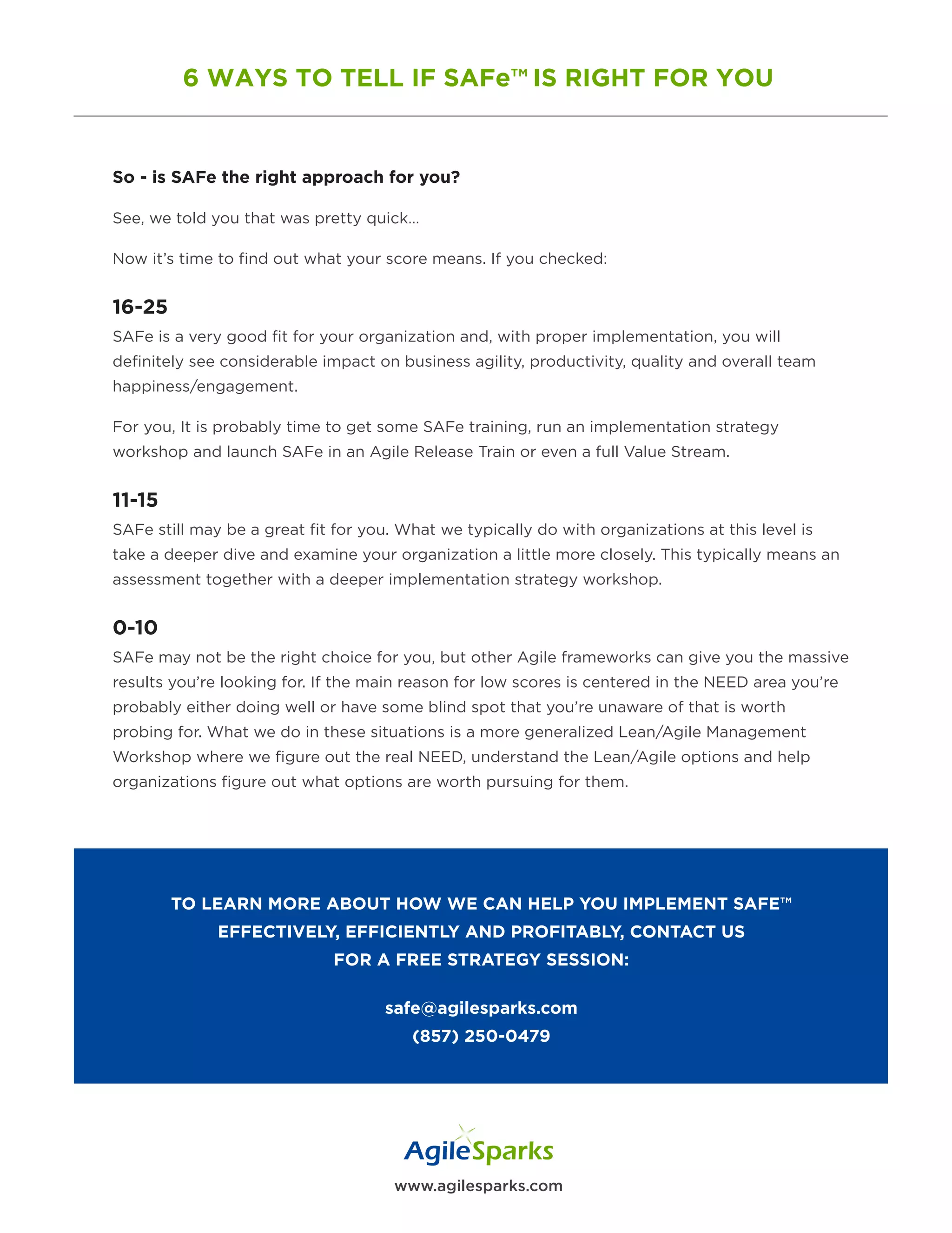 www.agilesparks.com
6 WAYS TO TELL IF SAFe™ IS RIGHT FOR YOU
So - is SAFe the right approach for you?
See, we told you that was pretty quick…
Now it’s time to find out what your score means. If you checked:
16-25
SAFe is a very good fit for your organization and, with proper implementation, you will
definitely see considerable impact on business agility, productivity, quality and overall team
happiness/engagement.
For you, It is probably time to get some SAFe training, run an implementation strategy
workshop and launch SAFe in an Agile Release Train or even a full Value Stream.
11-15
SAFe still may be a great fit for you. What we typically do with organizations at this level is
take a deeper dive and examine your organization a little more closely. This typically means an
assessment together with a deeper implementation strategy workshop.
0-10
SAFe may not be the right choice for you, but other Agile frameworks can give you the massive
results you’re looking for. If the main reason for low scores is centered in the NEED area you’re
probably either doing well or have some blind spot that you’re unaware of that is worth
probing for. What we do in these situations is a more generalized Lean/Agile Management
Workshop where we figure out the real NEED, understand the Lean/Agile options and help
organizations figure out what options are worth pursuing for them.
TO LEARN MORE ABOUT HOW WE CAN HELP YOU IMPLEMENT SAFE™
EFFECTIVELY, EFFICIENTLY AND PROFITABLY, CONTACT US
FOR A FREE STRATEGY SESSION:
safe@agilesparks.com
(857) 250-0479
 