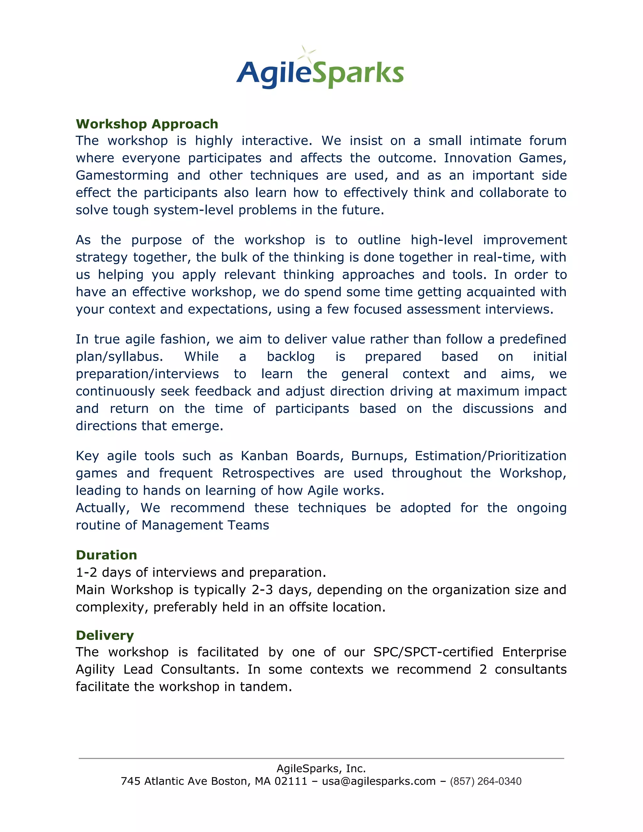 Workshop Approach
The workshop is highly interactive. We insist on a small intimate forum
where everyone participates and affects the outcome. Innovation Games,
Gamestorming and other techniques are used, and as an important side
effect the participants also learn how to effectively think and collaborate to
solve tough system-level problems in the future.
As the purpose of the workshop is to outline high-level improvement
strategy together, the bulk of the thinking is done together in real-time, with
us helping you apply relevant thinking approaches and tools. In order to
have an effective workshop, we do spend some time getting acquainted with
your context and expectations, using a few focused assessment interviews.
In true agile fashion, we aim to deliver value rather than follow a predefined
plan/syllabus. While a backlog is prepared based on initial
preparation/interviews to learn the general context and aims, we
continuously seek feedback and adjust direction driving at maximum impact
and return on the time of participants based on the discussions and
directions that emerge.
Key agile tools such as Kanban Boards, Burnups, Estimation/Prioritization
games and frequent Retrospectives are used throughout the Workshop,
leading to hands on learning of how Agile works.
Actually, We recommend these techniques be adopted for the ongoing
routine of Management Teams
Duration
1-2 days of interviews and preparation.
Main Workshop is typically 2-3 days, depending on the organization size and
complexity, preferably held in an offsite location.
Delivery
The workshop is facilitated by one of our SPC/SPCT-certified Enterprise
Agility Lead Consultants. In some contexts we recommend 2 consultants
facilitate the workshop in tandem.
AgileSparks, Inc.
745 Atlantic Ave Boston, MA 02111 – usa@agilesparks.com –​ ​(857) 264-0340
 