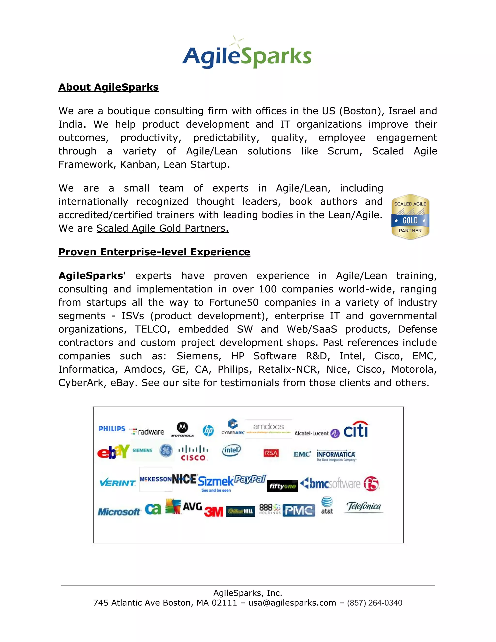 About AgileSparks
We are a boutique consulting firm with offices in the US (Boston), Israel and
India. We help product development and IT organizations improve their
outcomes, productivity, predictability, quality, employee engagement
through a variety of Agile/Lean solutions like Scrum, Scaled Agile
Framework, Kanban, Lean Startup.
We are a small team of experts in Agile/Lean, including
internationally recognized thought leaders, book authors and
accredited/certified trainers with leading bodies in the Lean/Agile.
We are ​Scaled Agile Gold Partners.
Proven Enterprise-level Experience
AgileSparks​' experts have proven experience in Agile/Lean training,
consulting and implementation in over 100 companies world-wide, ranging
from startups all the way to Fortune50 companies in a variety of industry
segments - ISVs (product development), enterprise IT and governmental
organizations, TELCO, embedded SW and Web/SaaS products, Defense
contractors and custom project development shops. Past references include
companies such as: Siemens, HP Software R&D, Intel, Cisco, EMC,
Informatica, Amdocs, GE, CA, Philips, Retalix-NCR, Nice, Cisco, Motorola,
CyberArk, eBay. See our site for ​testimonials​ from those clients and others.
AgileSparks, Inc.
745 Atlantic Ave Boston, MA 02111 – usa@agilesparks.com –​ ​(857) 264-0340
 