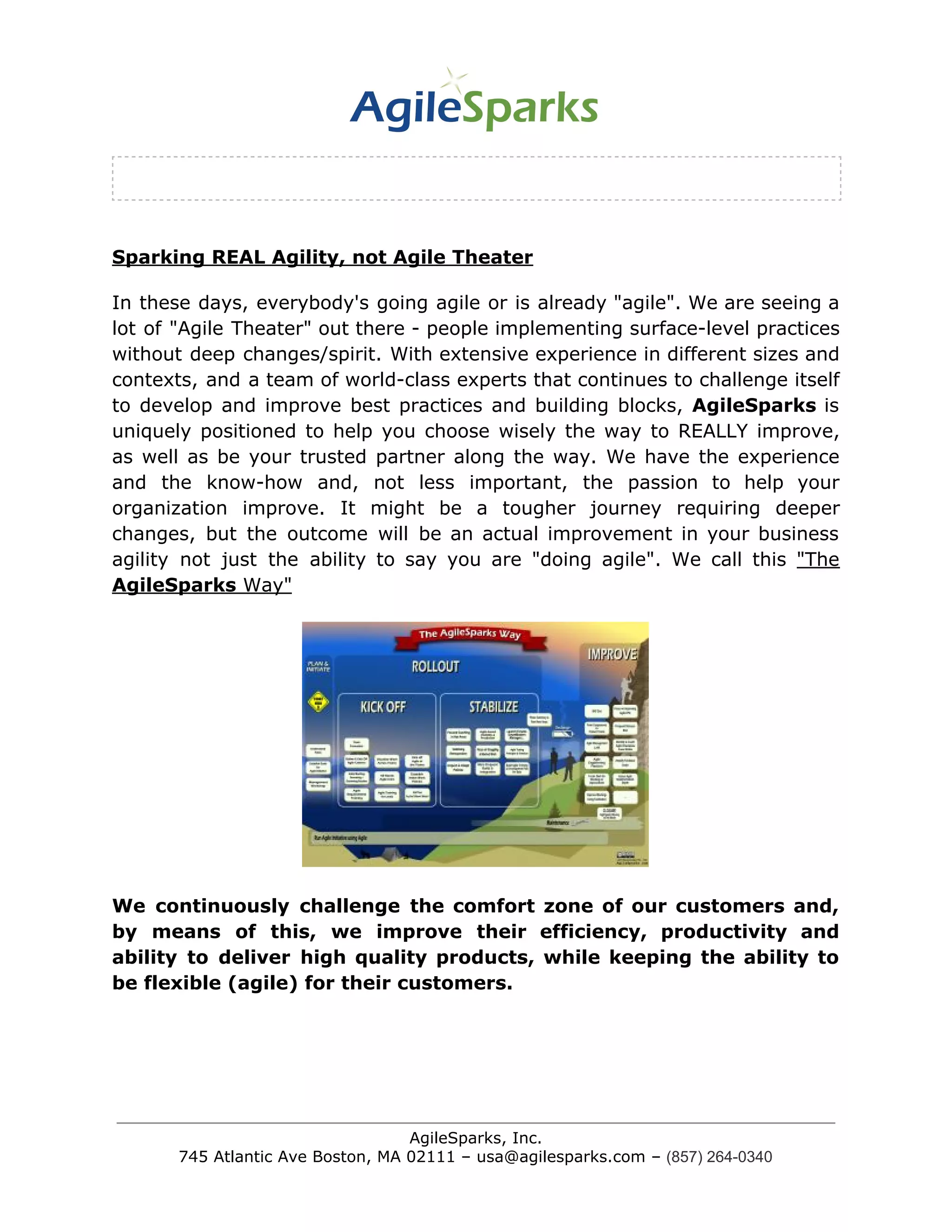 Sparking REAL Agility, not Agile Theater
In these days, everybody's going agile or is already "agile". We are seeing a
lot of "Agile Theater" out there - people implementing surface-level practices
without deep changes/spirit. With extensive experience in different sizes and
contexts, and a team of world-class experts that continues to challenge itself
to develop and improve best practices and building blocks, ​AgileSparks is
uniquely positioned to help you choose wisely the way to REALLY improve,
as well as be your trusted partner along the way. We have the experience
and the know-how and, not less important, the passion to help your
organization improve. It might be a tougher journey requiring deeper
changes, but the outcome will be an actual improvement in your business
agility not just the ability to say you are "doing agile". We call this ​"The
AgileSparks​ Way"
We continuously challenge the comfort zone of our customers and,
by means of this, we improve their efficiency, productivity and
ability to deliver high quality products, while keeping the ability to
be flexible (agile) for their customers.
AgileSparks, Inc.
745 Atlantic Ave Boston, MA 02111 – usa@agilesparks.com –​ ​(857) 264-0340
 
