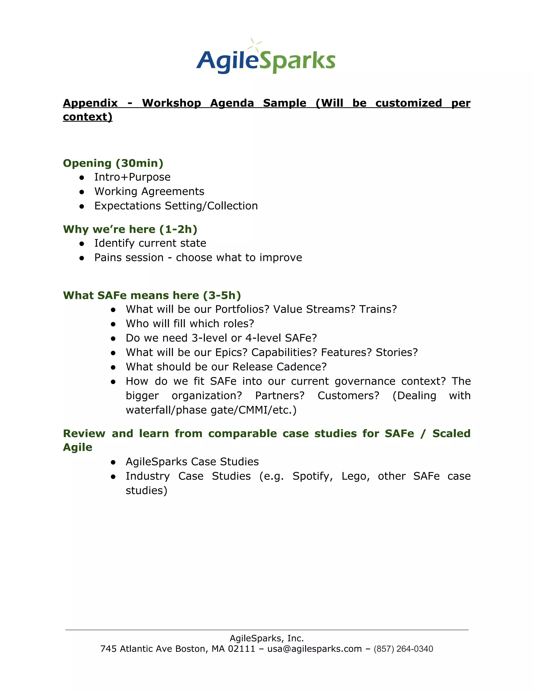 Appendix - Workshop Agenda Sample (Will be customized per
context)
Opening (30min)
● Intro+Purpose
● Working Agreements
● Expectations Setting/Collection
Why we’re here (1-2h)
● Identify current state
● Pains session - choose what to improve
What SAFe means here (3-5h)
● What will be our Portfolios? Value Streams? Trains?
● Who will fill which roles?
● Do we need 3-level or 4-level SAFe?
● What will be our Epics? Capabilities? Features? Stories?
● What should be our Release Cadence?
● How do we fit SAFe into our current governance context? The
bigger organization? Partners? Customers? (Dealing with
waterfall/phase gate/CMMI/etc.)
Review and learn from comparable case studies for SAFe / Scaled
Agile
● AgileSparks Case Studies
● Industry Case Studies (e.g. Spotify, Lego, other SAFe case
studies)
AgileSparks, Inc.
745 Atlantic Ave Boston, MA 02111 – usa@agilesparks.com –​ ​(857) 264-0340
 