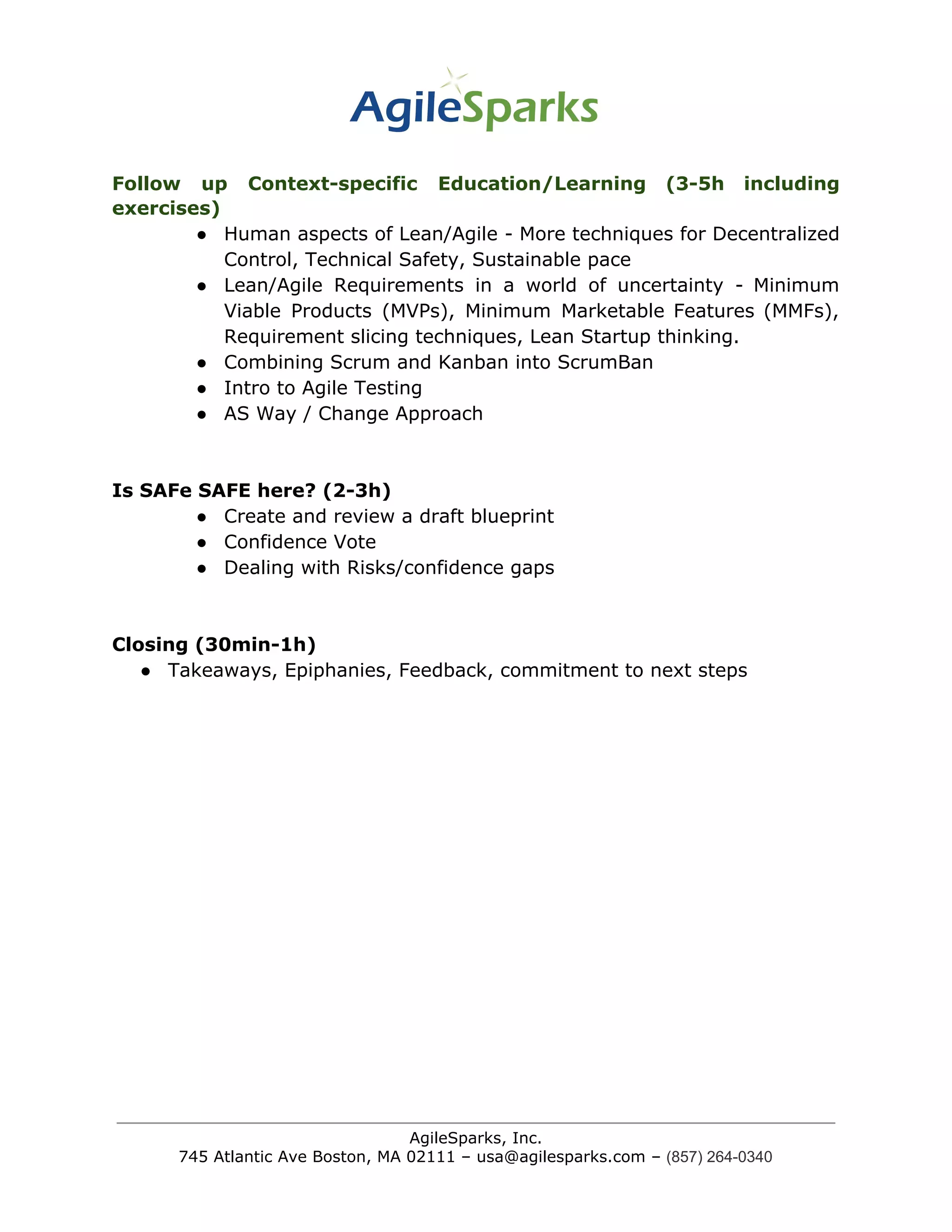 Follow up Context-specific Education/Learning (3-5h including
exercises)
● Human aspects of Lean/Agile - More techniques for Decentralized
Control, Technical Safety, Sustainable pace
● Lean/Agile Requirements in a world of uncertainty - Minimum
Viable Products (MVPs), Minimum Marketable Features (MMFs),
Requirement slicing techniques, Lean Startup thinking.
● Combining Scrum and Kanban into ScrumBan
● Intro to Agile Testing
● AS Way / Change Approach
Is SAFe SAFE here? (2-3h)
● Create and review a draft blueprint
● Confidence Vote
● Dealing with Risks/confidence gaps
Closing (30min-1h)
● Takeaways, Epiphanies, Feedback, commitment to next steps
AgileSparks, Inc.
745 Atlantic Ave Boston, MA 02111 – usa@agilesparks.com –​ ​(857) 264-0340
 