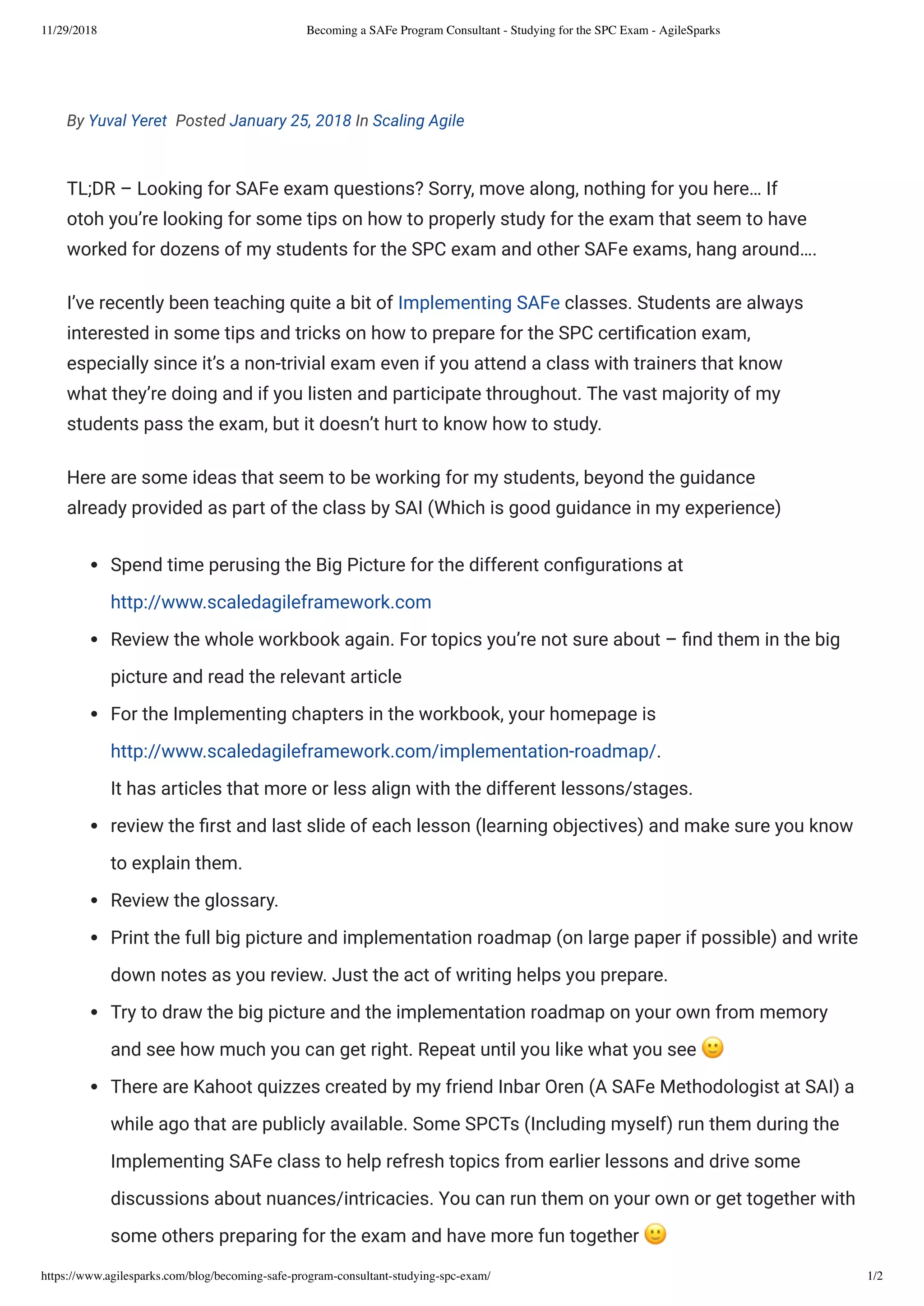 11/29/2018 Becoming a SAFe Program Consultant - Studying for the SPC Exam - AgileSparks
https://www.agilesparks.com/blog/becoming-safe-program-consultant-studying-spc-exam/ 1/2
By Yuval Yeret  Posted January 25, 2018 In Scaling Agile
TL;DR – Looking for SAFe exam questions? Sorry, move along, nothing for you here… If
otoh you’re looking for some tips on how to properly study for the exam that seem to have
worked for dozens of my students for the SPC exam and other SAFe exams, hang around….
I’ve recently been teaching quite a bit of Implementing SAFe classes. Students are always
interested in some tips and tricks on how to prepare for the SPC certi cation exam,
especially since it’s a non-trivial exam even if you attend a class with trainers that know
what they’re doing and if you listen and participate throughout. The vast majority of my
students pass the exam, but it doesn’t hurt to know how to study.
Here are some ideas that seem to be working for my students, beyond the guidance
already provided as part of the class by SAI (Which is good guidance in my experience)
Spend time perusing the Big Picture for the different con gurations at
http://www.scaledagileframework.com
Review the whole workbook again. For topics you’re not sure about – nd them in the big
picture and read the relevant article
For the Implementing chapters in the workbook, your homepage is
http://www.scaledagileframework.com/implementation-roadmap/.
It has articles that more or less align with the different lessons/stages.
review the rst and last slide of each lesson (learning objectives) and make sure you know
to explain them.
Review the glossary.
Print the full big picture and implementation roadmap (on large paper if possible) and write
down notes as you review. Just the act of writing helps you prepare.
Try to draw the big picture and the implementation roadmap on your own from memory
and see how much you can get right. Repeat until you like what you see
There are Kahoot quizzes created by my friend Inbar Oren (A SAFe Methodologist at SAI) a
while ago that are publicly available. Some SPCTs (Including myself) run them during the
Implementing SAFe class to help refresh topics from earlier lessons and drive some
discussions about nuances/intricacies. You can run them on your own or get together with
some others preparing for the exam and have more fun together
 