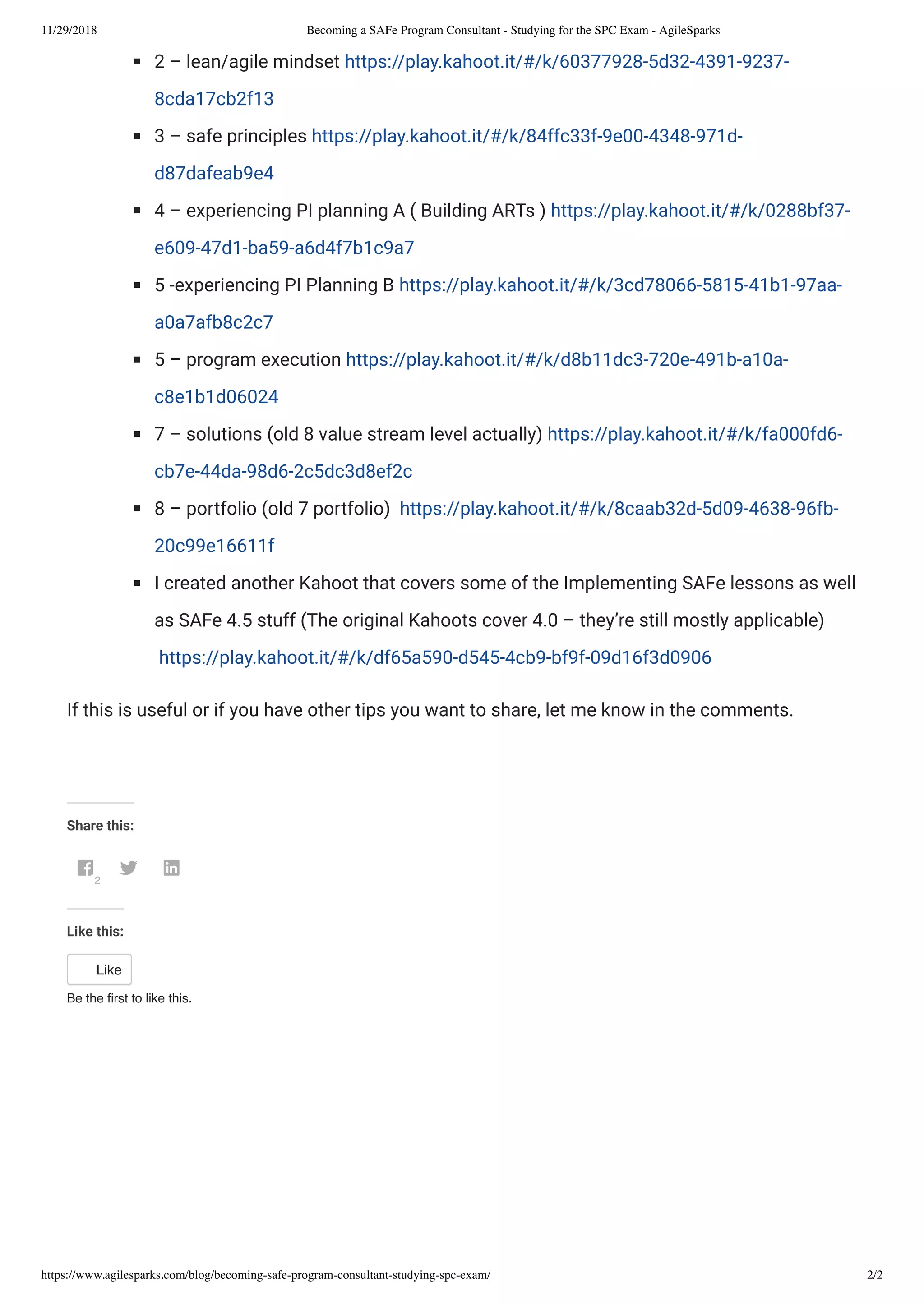 11/29/2018 Becoming a SAFe Program Consultant - Studying for the SPC Exam - AgileSparks
https://www.agilesparks.com/blog/becoming-safe-program-consultant-studying-spc-exam/ 2/2
2 – lean/agile mindset https://play.kahoot.it/#/k/60377928-5d32-4391-9237-
8cda17cb2f13
3 – safe principles https://play.kahoot.it/#/k/84ffc33f-9e00-4348-971d-
d87dafeab9e4
4 – experiencing PI planning A ( Building ARTs ) https://play.kahoot.it/#/k/0288bf37-
e609-47d1-ba59-a6d4f7b1c9a7
5 -experiencing PI Planning B https://play.kahoot.it/#/k/3cd78066-5815-41b1-97aa-
a0a7afb8c2c7
5 – program execution https://play.kahoot.it/#/k/d8b11dc3-720e-491b-a10a-
c8e1b1d06024
7 – solutions (old 8 value stream level actually) https://play.kahoot.it/#/k/fa000fd6-
cb7e-44da-98d6-2c5dc3d8ef2c
8 – portfolio (old 7 portfolio)  https://play.kahoot.it/#/k/8caab32d-5d09-4638-96fb-
20c99e16611f
I created another Kahoot that covers some of the Implementing SAFe lessons as well
as SAFe 4.5 stuff (The original Kahoots cover 4.0 – they’re still mostly applicable)
 https://play.kahoot.it/#/k/df65a590-d545-4cb9-bf9f-09d16f3d0906
If this is useful or if you have other tips you want to share, let me know in the comments.
 
Share this:
2
 
Like this:
Like
Be the ﬁrst to like this.
 