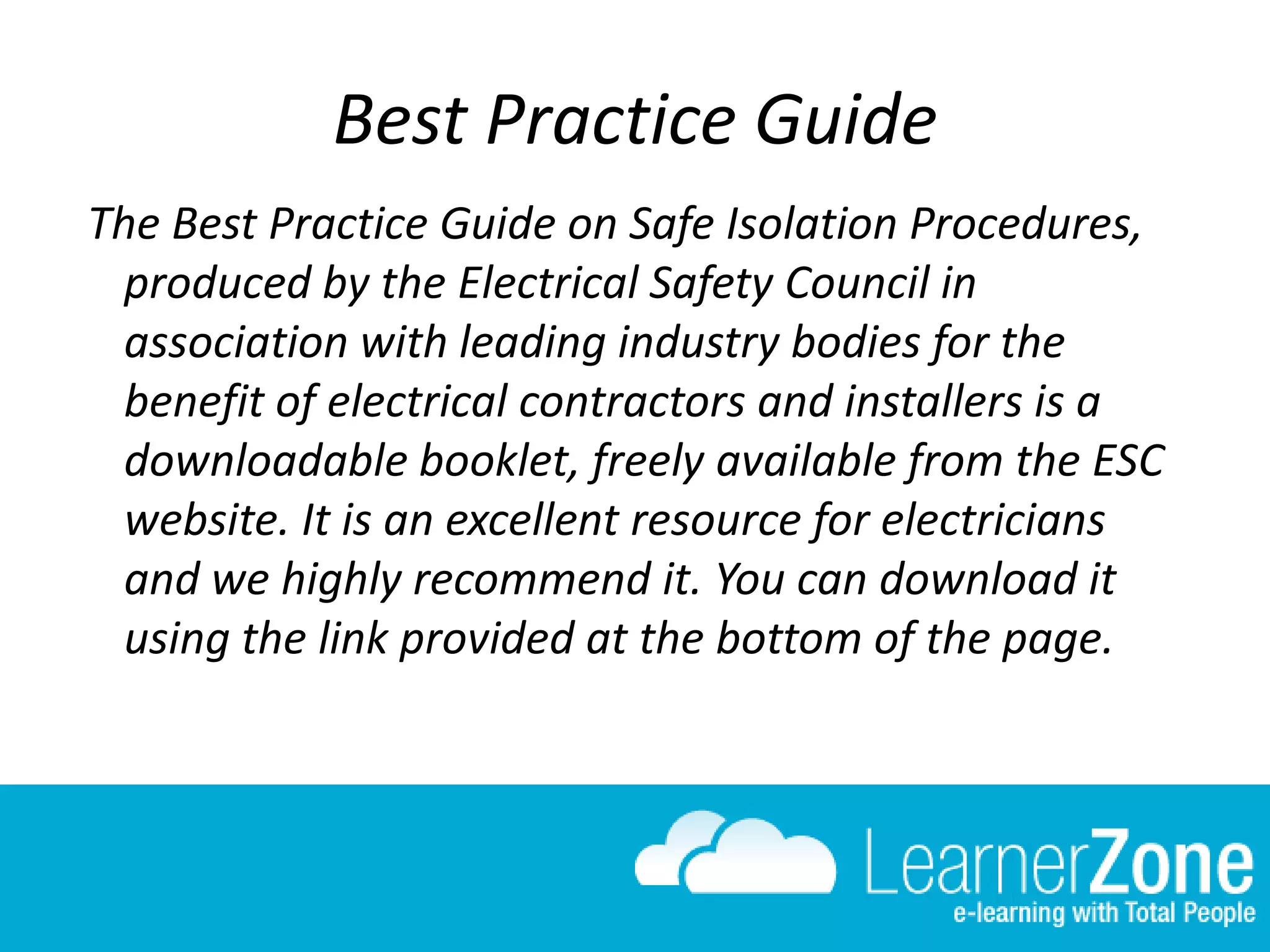 Best Practice Guide
The Best Practice Guide on Safe Isolation Procedures,
produced by the Electrical Safety Council in
association with leading industry bodies for the
benefit of electrical contractors and installers is a
downloadable booklet, freely available from the ESC
website. It is an excellent resource for electricians
and we highly recommend it. You can download it
using the link provided at the bottom of the page.
 