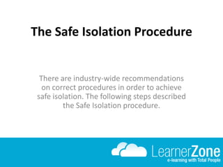 The Safe Isolation Procedure
There are industry-wide recommendations
on correct procedures in order to achieve
safe isolation. The following steps described
the Safe Isolation procedure.
 