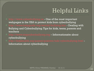 http:// www.cyberbullying.us  -  One of the most important webpages in the USA to protect kids from cyberbullying http://www.helpguide.org/mental/bullying.htm  -  Dealing with Bullying and Cyberbullying. Tips for kids, teens, parents and teachers http:// www.stopcyberbullying.org  – Informationsite about cyberbullying http:// kidshealth.org/parent/positive/talk/cyberbullying.html  - Information about cyberbullying 15.12.11 MITTL Oliver/TREMMEL Günther 