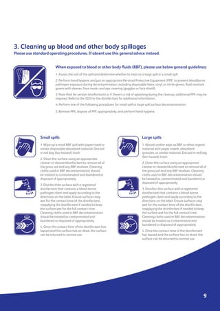 9
When exposed to blood or other body fluids (BBF), please use below general guidelines:
1. Assess the size of the spill and determine whether to treat as a large spill or a small spill.
2. Perform hand hygiene and put on appropriate Personal Protective Equipment (PPE) to prevent bloodborne
pathogen exposure during decontamination, including disposable latex, vinyl, or nitrile gloves, fluid resistant
gowns with sleeves, face masks and eye covering (goggles or face shield).
3. Note that for certain disinfectants or if there is a risk of splashing during the cleanup, additional PPE may be
required. Refer to the SDS for the disinfectant for additional information.
4. Perform one of the following procedures for small spill or large spill surface decontamination.
5. Remove PPE, dispose of PPE appropriately, and perform hand hygiene.
3. Cleaning up blood and other body spillages
Please use standard operating procedures. If absent use this general advice instead.
Small spills
1. Wipe up a small BBF spill with paper towel or
similar disposable absorbent material. Discard
in red bag (bio-hazard) trash.
2. Clean the surface using an appropriate
cleaner or cleaner/disinfectant to remove all of
the gross soil and any BBF residues. Cleaning
cloths used in BBF decontamination should
be treated as contaminated and laundered or
disposed of appropriately.
3. Disinfect the surface with a registered
disinfectant that contains a blood-borne
pathogen claim and apply according to the
directions on the label. Ensure surfaces stay
wet for the contact time of the disinfectant,
reapplying the disinfectant if needed to keep
the surface wet for the full contact time.
Cleaning cloths used in BBF decontamination
should be treated as contaminated and
laundered or disposed of appropriately.
4. Once the contact time of the disinfectant has
lapsed and the surface has air dried, the surface
can be returned to normal use.
Large spills
1. Absorb and/or wipe up BBF or other organic
material with paper towels, absorbent
granules, or similar material. Discard in red bag
(bio-hazard) trash.
2. Clean the surface using an appropriate
cleaner or cleaner/disinfectant to remove all of
the gross soil and any BBF residues. Cleaning
cloths used in BBF decontamination should
be treated as contaminated and laundered or
disposed of appropriately.
3. Disinfect the surface with a registered
disinfectant that contains a blood-borne
pathogen claim and apply according to the
directions on the label. Ensure surfaces stay
wet for the contact time of the disinfectant,
reapplying the disinfectant if needed to keep
the surface wet for the full contact time.
Cleaning cloths used in BBF decontamination
should be treated as contaminated and
laundered or disposed of appropriately.
4. Once the contact time of the disinfectant
has lapsed and the surface has air dried, the
surface can be returned to normal use.
 