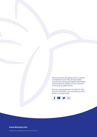 www.diversey.com
© 2020 Diversey, Inc. All Rights Reserved. 83267-LIT master (20/041)
Diversey has been, and always will be, a pioneer
and facilitator for life. We constantly deliver
revolutionary cleaning and hygiene technologies
that provide total confidence to our customers
across all of our global sectors.
Diversey is headquartered in Fort Mill, SC, USA.
For more information, visit www.diversey.com or
follow us on social media.
 