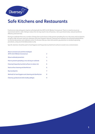 About coronaviruses and the enveloped
2019-nCoV (Wuhan Coronavirus)				 2
About outbreak prevention				 4
How to prevent spreading a virus during an outbreak		 5
Cleaning frequently-touched surfaces to reduce risk 		 6
Hard surface cleaning and disinfection 				 6
Key touchpoints 				 7
Methods for hand hygiene and cleaning and disinfection	 8
Cleaning up blood and other bodily spillages			 9
Food service crew and guests may be confronted with the 2019-nCoV (Wuhan Coronavirus). There is a need to ensure an
environment which is safe. Failing to reduce the risk may result in loss of business, risk to your brand value, reduced workforce
efficiency and even lives.
During an outbreak there are a number of things that can be done to help prevent spreading the virus. Key areas and touchpoints
as well as high risk areas need your attention and more frequent cleaning. Cleaning and sanitation are essential building blocks
to infection prevention and outbreak control. In all areas that you clean and sanitize, pay attention to standard operating
procedures, using recommended products only.
Specific attention should be paid to hand hygiene and frequently-touched hard surfaces to avoid cross-contamination.
Safe Kitchens and Restaurants
1
 