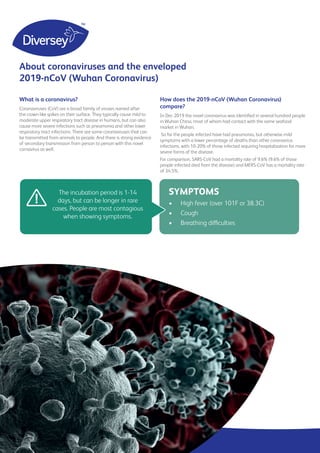 What is a coronavirus?
Coronaviruses (CoV) are a broad family of viruses named after
the crown-like spikes on their surface. They typically cause mild to
moderate upper respiratory tract disease in humans, but can also
cause more severe infections such as pneumonia and other lower
respiratory tract infections. There are some coronaviruses that can
be transmitted from animals to people. And there is strong evidence
of secondary transmission from person to person with this novel
cornavirus as well.
The incubation period is 1-14
days, but can be longer in rare
cases. People are most contagious
when showing symptoms.
!
SYMPTOMS
•	 High fever (over 101F or 38.3C)
•	 Cough
•	 Breathing difficulties
How does the 2019-nCoV (Wuhan Coronavirus)
compare?
In Dec 2019 the novel coronavirus was identified in several hundred people
in Wuhan China, most of whom had contact with the same seafood
market in Wuhan.
So far the people infected have had pneumonia, but otherwise mild
symptoms with a lower percentage of deaths than other coronavirus
infections, with 10-20% of those infected requiring hospitalization for more
severe forms of the disease.
For comparison, SARS-CoV had a mortality rate of 9.6% (9.6% of those
people infected died from the disease) and MERS-CoV has a mortality rate
of 34.5%.
About coronaviruses and the enveloped
2019-nCoV (Wuhan Coronavirus)
 