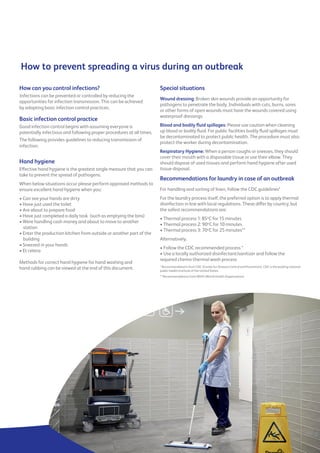 How to prevent spreading a virus during an outbreak
How can you control infections?
Infections can be prevented or controlled by reducing the
opportunities for infection transmission. This can be achieved
by adopting basic infection control practices.
Basic infection control practice
Good infection control begins with assuming everyone is
potentially infectious and following proper procedures at all times.
The following provides guidelines to reducing transmission of
infection:
Hand hygiene
Effective hand hygiene is the greatest single measure that you can
take to prevent the spread of pathogens.
When below situations occur please perform approved methods to
ensure excellent hand hygiene when you:
• Can see your hands are dirty
• Have just used the toilet
• Are about to prepare food
• Have just completed a daily task (such as emptying the bins)
• Were handling cash money and about to move to another
station
• Enter the production kitchen from outside or another part of the
building
• Sneezed in your hands
• Et cetera
Methods for correct hand hygiene for hand washing and
hand rubbing can be viewed at the end of this document.
Special situations
Wound dressing: Broken skin wounds provide an opportunity for
pathogens to penetrate the body. Individuals with cuts, burns, sores
or other forms of open wounds must have the wounds covered using
waterproof dressings.
Blood and bodily fluid spillages: Please use caution when cleaning
up blood or bodily fluid. For public facilities bodily fluid spillages must
be decontaminated to protect public health. The procedure must also
protect the worker during decontamination.
Respiratory Hygiene: When a person coughs or sneezes, they should
cover their mouth with a disposable tissue or use their elbow. They
should dispose of used tissues and perform hand hygiene after used
tissue disposal.
Recommendations for laundry in case of an outbreak
For handling and sorting of linen, follow the CDC guidelines*
For the laundry process itself, the preferred option is to apply thermal
disinfection in line with local regulations. These differ by country, but
the safest recommendations are:
• Thermal process 1: 85o
C for 15 minutes
• Thermal process 2: 90o
C for 10 minutes
• Thermal process 3: 70o
C for 25 minutes**
Alternatively,
• Follow the CDC recommended process *
• Use a locally authorized disinfectant/sanitizer and follow the
required chemo-thermal wash process
* Recommendations from CDC (Center for Disease Control and Prevention). CDC is the leading national
public health institute of the United States
** Recommendations from WHO (World Health Organisation)
 