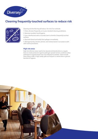 5
Cleaning frequently-touched surfaces to reduce risk
Cleaning and disinfecting will reduce the risk of an outbreak.
1. Clean all areas frequently, as to your standard cleaning prodedures.
2. Maintain excellent hand hygiene.
3. Use a disinfectant with a virucidal claim to disinfect frequently touched
surfaces.
4. Deal with blood and bodily fluid spillages immediately.
5. Manage laundry, kitchen utensils, and medical waste in accordance with
safe routine procedures.
High risk areas
High risk infection areas need to be cleaned and disinfected on a regular
basis to create protection against pathogen spread. Certain conditions allow
pathogens to spread easier from one individual to another. These include
areas where traffic is high, bodily spills are frequent or where there is general
low level of hygiene.
 