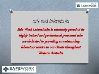 safe work Laboratories
Safe Work Laboratories is extremely proud of its
highly trained and professional personnel who
are dedicated to providing an outstanding
laboratory service to our clients throughout
Western Australia.
 