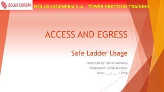 ACCESS AND EGRESS
ISOLUX INGENERIA S.A. TOWER ERECTION TRAINING
Safe Ladder Usage
Presented By: Victor Momanyi
Designation: QHSE Assistant
Date: _ _ / _ _ / 2016
 