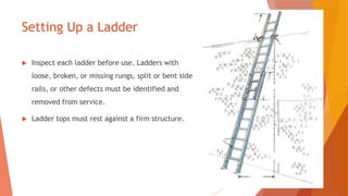 Setting Up a Ladder
 Inspect each ladder before use. Ladders with
loose, broken, or missing rungs, split or bent side
rails, or other defects must be identified and
removed from service.
 Ladder tops must rest against a firm structure.
 