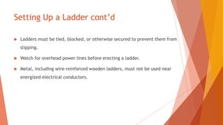 Setting Up a Ladder cont’d
 Ladders must be tied, blocked, or otherwise secured to prevent them from
slipping.
 Watch for overhead power lines before erecting a ladder.
 Metal, including wire-reinforced wooden ladders, must not be used near
energized electrical conductors.
 