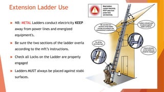 Extension Ladder Use
 NB: METAL Ladders conduct electricity KEEP
away from power lines and energized
equipment's.
 Be sure the two sections of the ladder overlap
according to the mft’s instructions.
 Check all Locks on the Ladder are properly
engaged
 Ladders MUST always be placed against stable
surfaces.
 