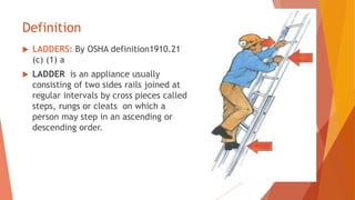 Definition
 LADDERS: By OSHA definition1910.21
(c) (1) a
 LADDER is an appliance usually
consisting of two sides rails joined at
regular intervals by cross pieces called
steps, rungs or cleats on which a
person may step in an ascending or
descending order.
 