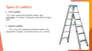 Types of Ladders
 STEP LADDER
- It’s a self supporting portable ladder, non-
adjustable in length, having flat steps and a hinged
back.
 SINGLE LADDER
-It’s a non-self supporting portable ladder, Non-
adjustable in length, consisting of but one section.
 