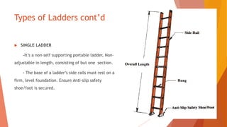 Types of Ladders cont’d
 SINGLE LADDER
-It’s a non-self supporting portable ladder, Non-
adjustable in length, consisting of but one section.
- The base of a ladder’s side rails must rest on a
firm, level foundation. Ensure Anti-slip safety
shoe/foot is secured.
 