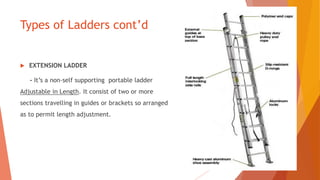 Types of Ladders cont’d
 EXTENSION LADDER
- It’s a non-self supporting portable ladder
Adjustable in Length. It consist of two or more
sections travelling in guides or brackets so arranged
as to permit length adjustment.
 