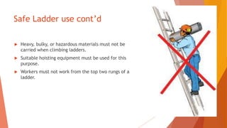Safe Ladder use cont’d
 Heavy, bulky, or hazardous materials must not be
carried when climbing ladders.
 Suitable hoisting equipment must be used for this
purpose.
 Workers must not work from the top two rungs of a
ladder.
 