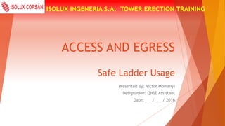 ACCESS AND EGRESS
ISOLUX INGENERIA S.A. TOWER ERECTION TRAINING
Safe Ladder Usage
Presented By: Victor Momanyi
Designation: QHSE Assistant
Date: _ _ / _ _ / 2016
 